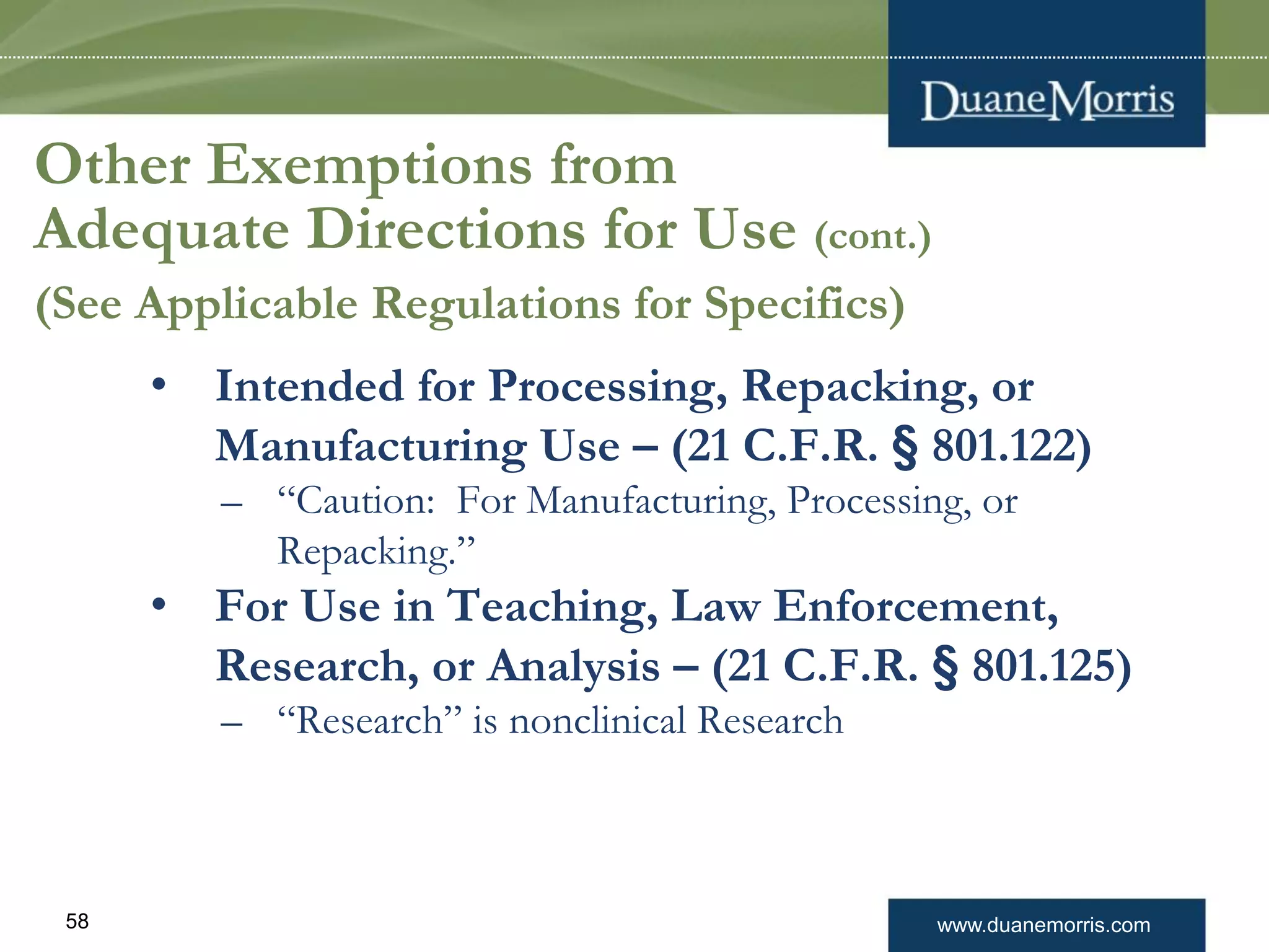 www.duanemorris.com58
• Intended for Processing, Repacking, or
Manufacturing Use – (21 C.F.R. § 801.122)
– “Caution: For Manufacturing, Processing, or
Repacking.”
• For Use in Teaching, Law Enforcement,
Research, or Analysis – (21 C.F.R. § 801.125)
– “Research” is nonclinical Research
Other Exemptions from
Adequate Directions for Use (cont.)
(See Applicable Regulations for Specifics)
 