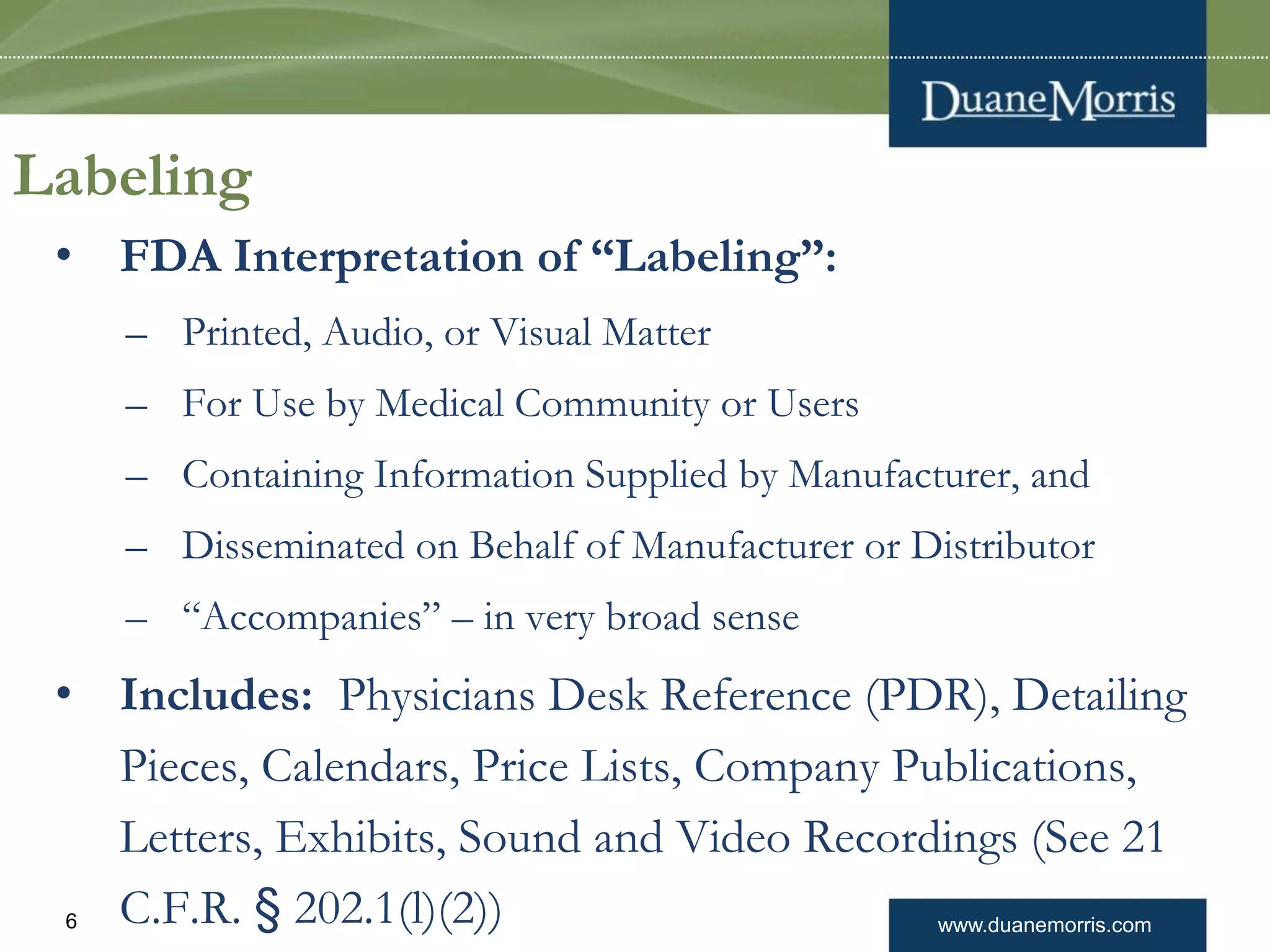 www.duanemorris.com6
Labeling
• FDA Interpretation of “Labeling”:
– Printed, Audio, or Visual Matter
– For Use by Medical Community or Users
– Containing Information Supplied by Manufacturer, and
– Disseminated on Behalf of Manufacturer or Distributor
– “Accompanies” – in very broad sense
• Includes: Physicians Desk Reference (PDR), Detailing
Pieces, Calendars, Price Lists, Company Publications,
Letters, Exhibits, Sound and Video Recordings (See 21
C.F.R. § 202.1(l)(2))
 