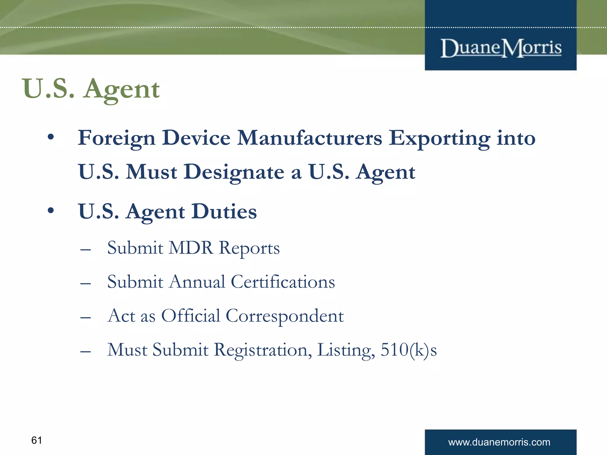 www.duanemorris.com61
U.S. Agent
• Foreign Device Manufacturers Exporting into
U.S. Must Designate a U.S. Agent
• U.S. Agent Duties
– Submit MDR Reports
– Submit Annual Certifications
– Act as Official Correspondent
– Must Submit Registration, Listing, 510(k)s
 