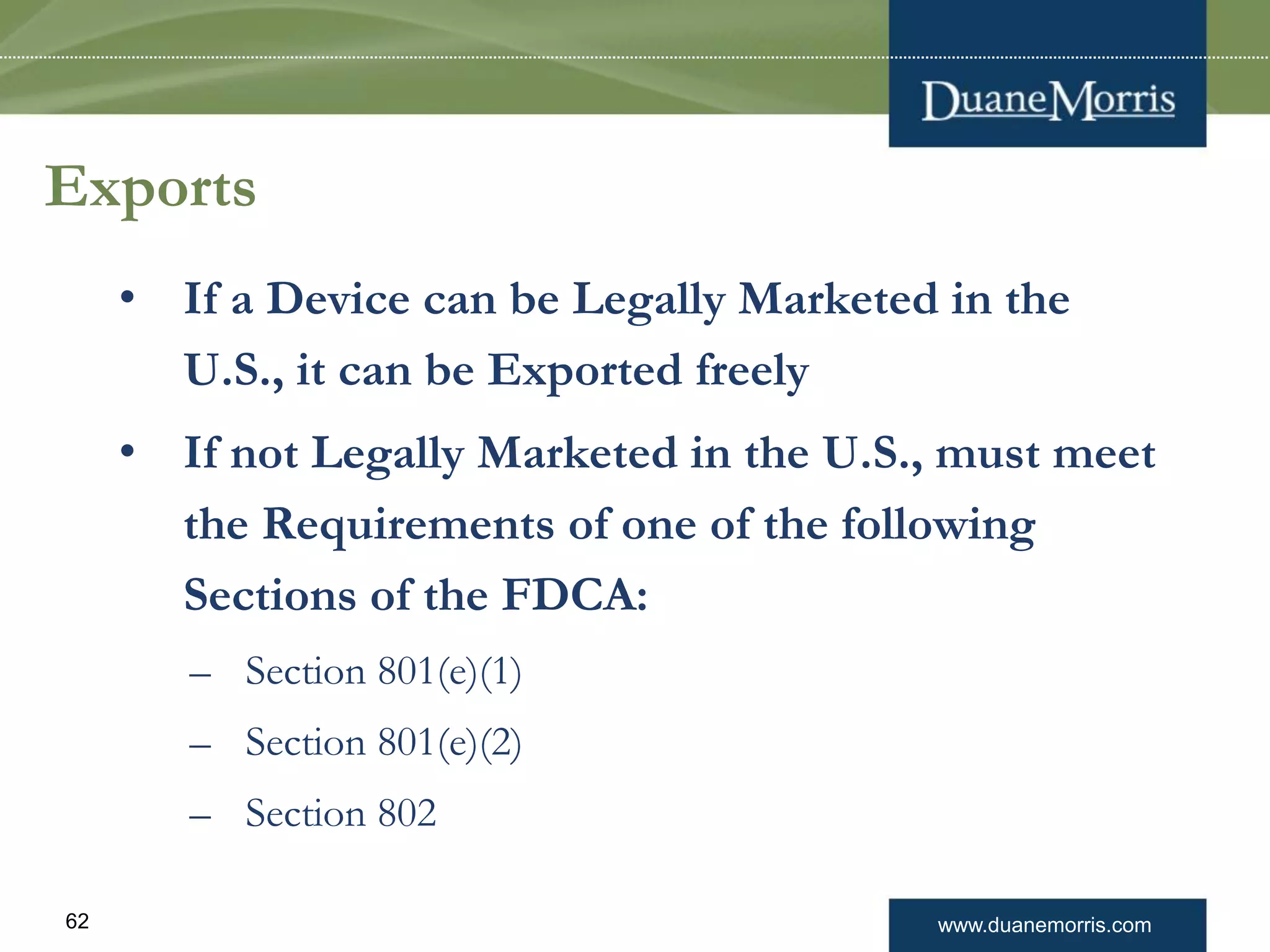 www.duanemorris.com62
Exports
• If a Device can be Legally Marketed in the
U.S., it can be Exported freely
• If not Legally Marketed in the U.S., must meet
the Requirements of one of the following
Sections of the FDCA:
– Section 801(e)(1)
– Section 801(e)(2)
– Section 802
 