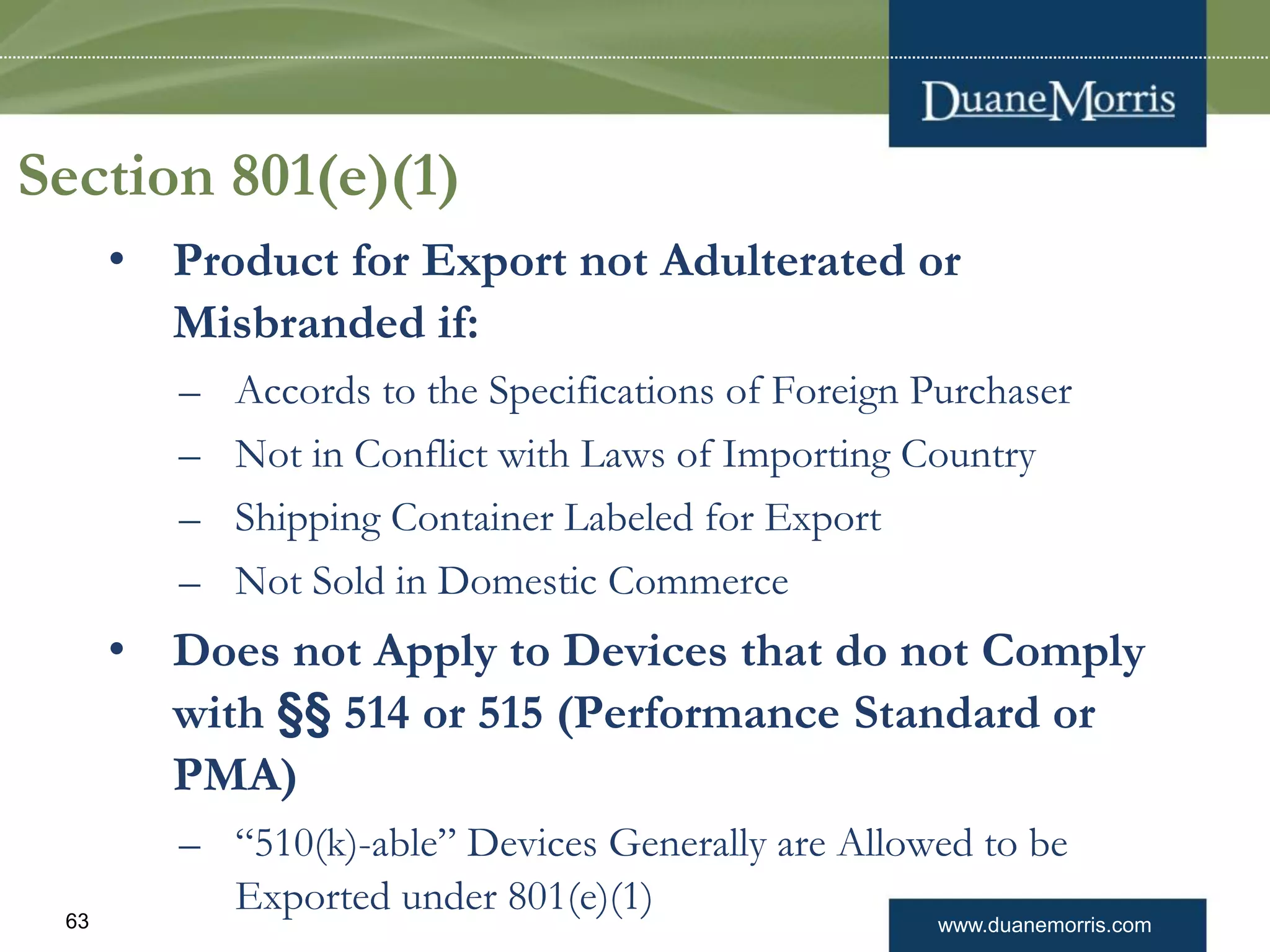 www.duanemorris.com63
Section 801(e)(1)
• Product for Export not Adulterated or
Misbranded if:
– Accords to the Specifications of Foreign Purchaser
– Not in Conflict with Laws of Importing Country
– Shipping Container Labeled for Export
– Not Sold in Domestic Commerce
• Does not Apply to Devices that do not Comply
with §§ 514 or 515 (Performance Standard or
PMA)
– “510(k)-able” Devices Generally are Allowed to be
Exported under 801(e)(1)
 