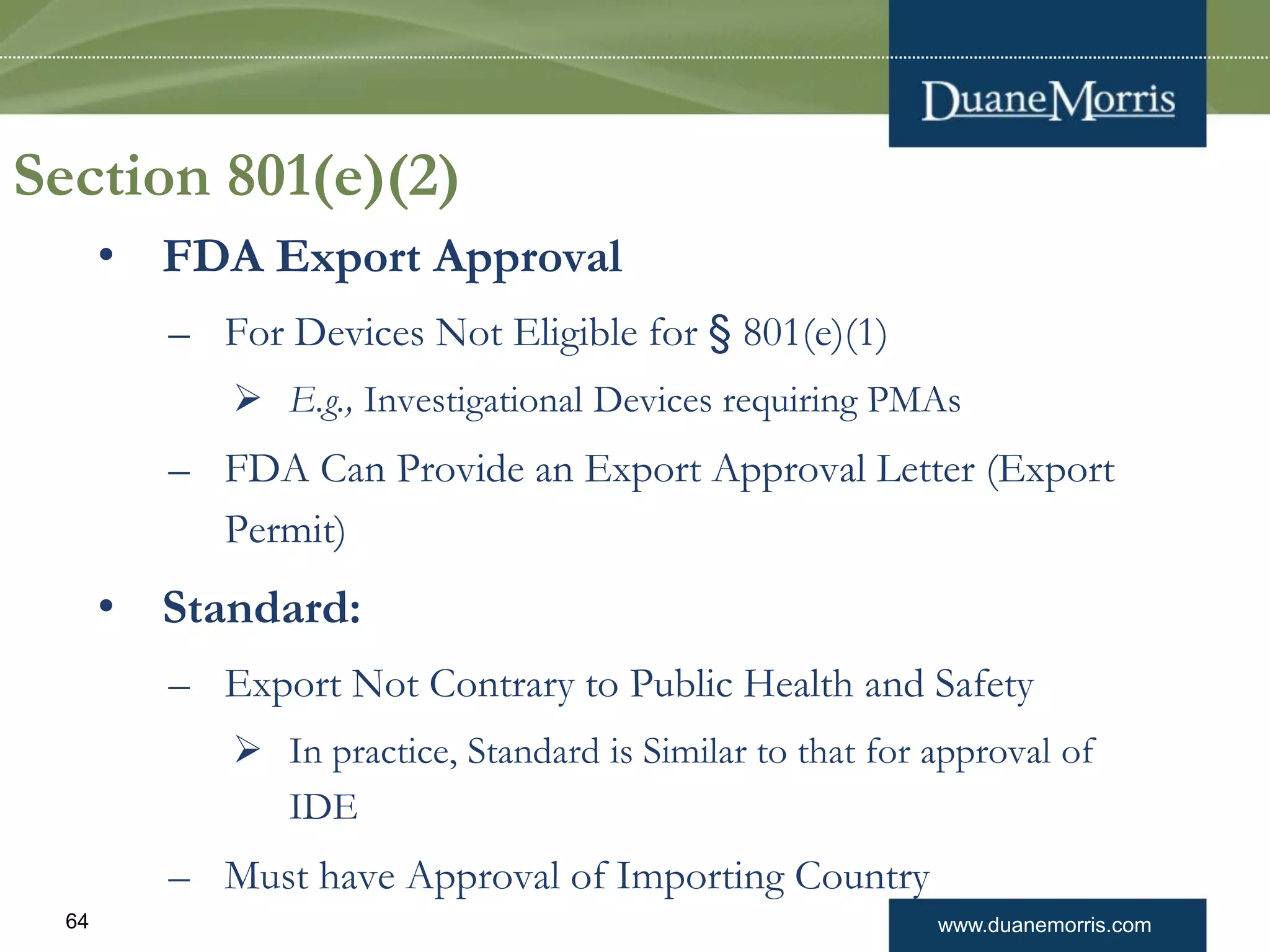 www.duanemorris.com64
Section 801(e)(2)
• FDA Export Approval
– For Devices Not Eligible for § 801(e)(1)
 E.g., Investigational Devices requiring PMAs
– FDA Can Provide an Export Approval Letter (Export
Permit)
• Standard:
– Export Not Contrary to Public Health and Safety
 In practice, Standard is Similar to that for approval of
IDE
– Must have Approval of Importing Country
 