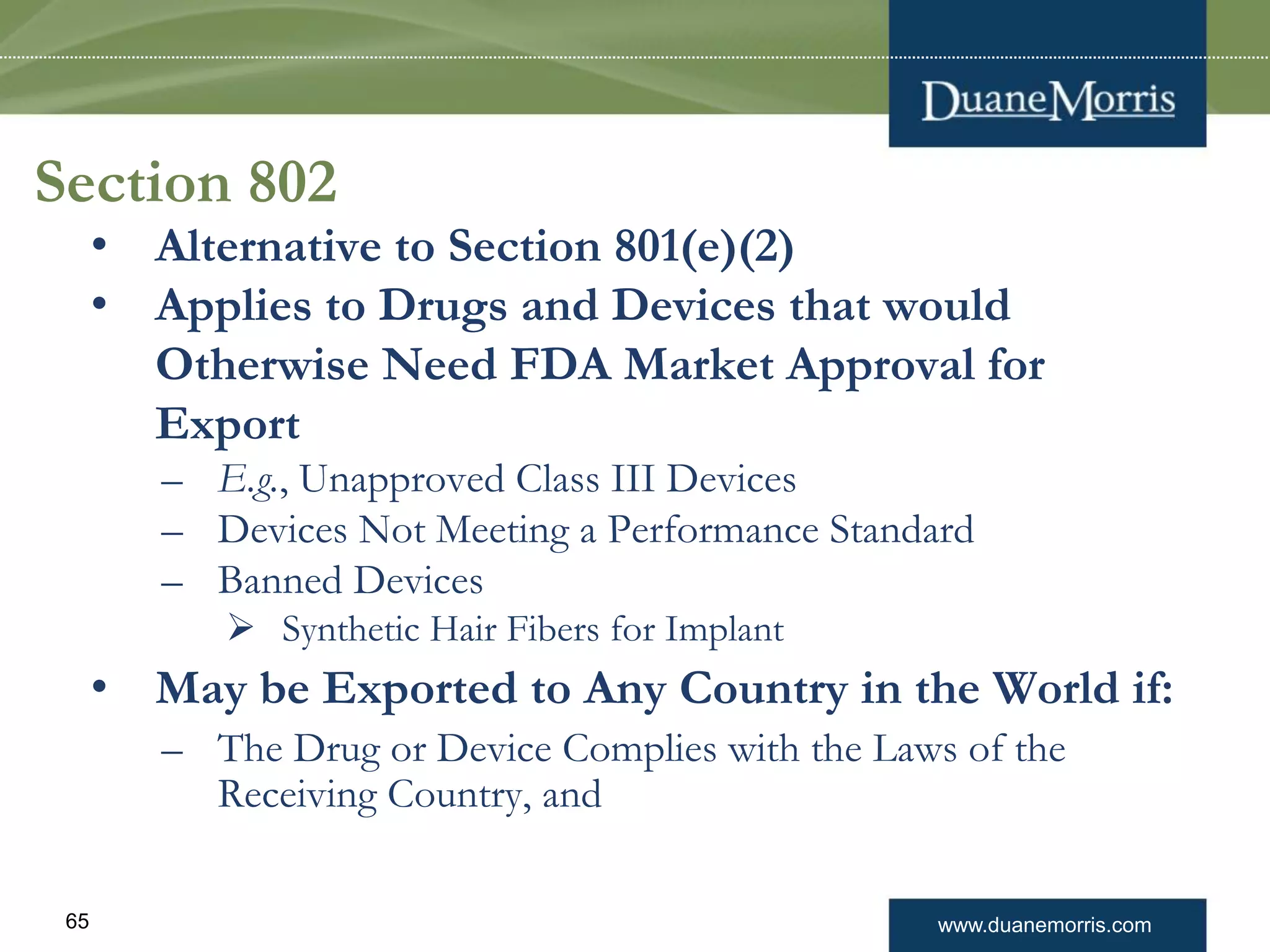 www.duanemorris.com65
Section 802
• Alternative to Section 801(e)(2)
• Applies to Drugs and Devices that would
Otherwise Need FDA Market Approval for
Export
– E.g., Unapproved Class III Devices
– Devices Not Meeting a Performance Standard
– Banned Devices
 Synthetic Hair Fibers for Implant
• May be Exported to Any Country in the World if:
– The Drug or Device Complies with the Laws of the
Receiving Country, and
 