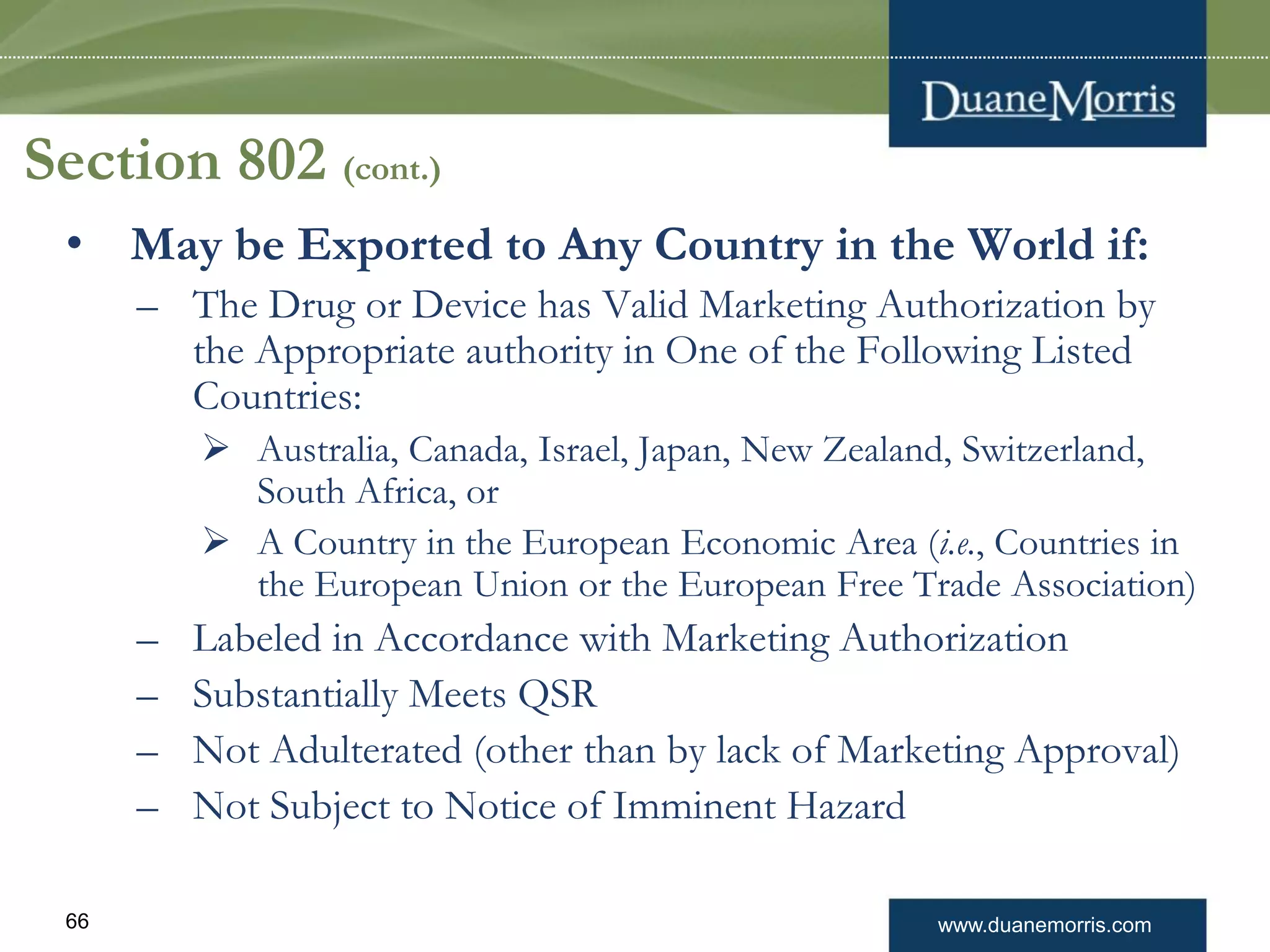 www.duanemorris.com66
Section 802 (cont.)
• May be Exported to Any Country in the World if:
– The Drug or Device has Valid Marketing Authorization by
the Appropriate authority in One of the Following Listed
Countries:
 Australia, Canada, Israel, Japan, New Zealand, Switzerland,
South Africa, or
 A Country in the European Economic Area (i.e., Countries in
the European Union or the European Free Trade Association)
– Labeled in Accordance with Marketing Authorization
– Substantially Meets QSR
– Not Adulterated (other than by lack of Marketing Approval)
– Not Subject to Notice of Imminent Hazard
 