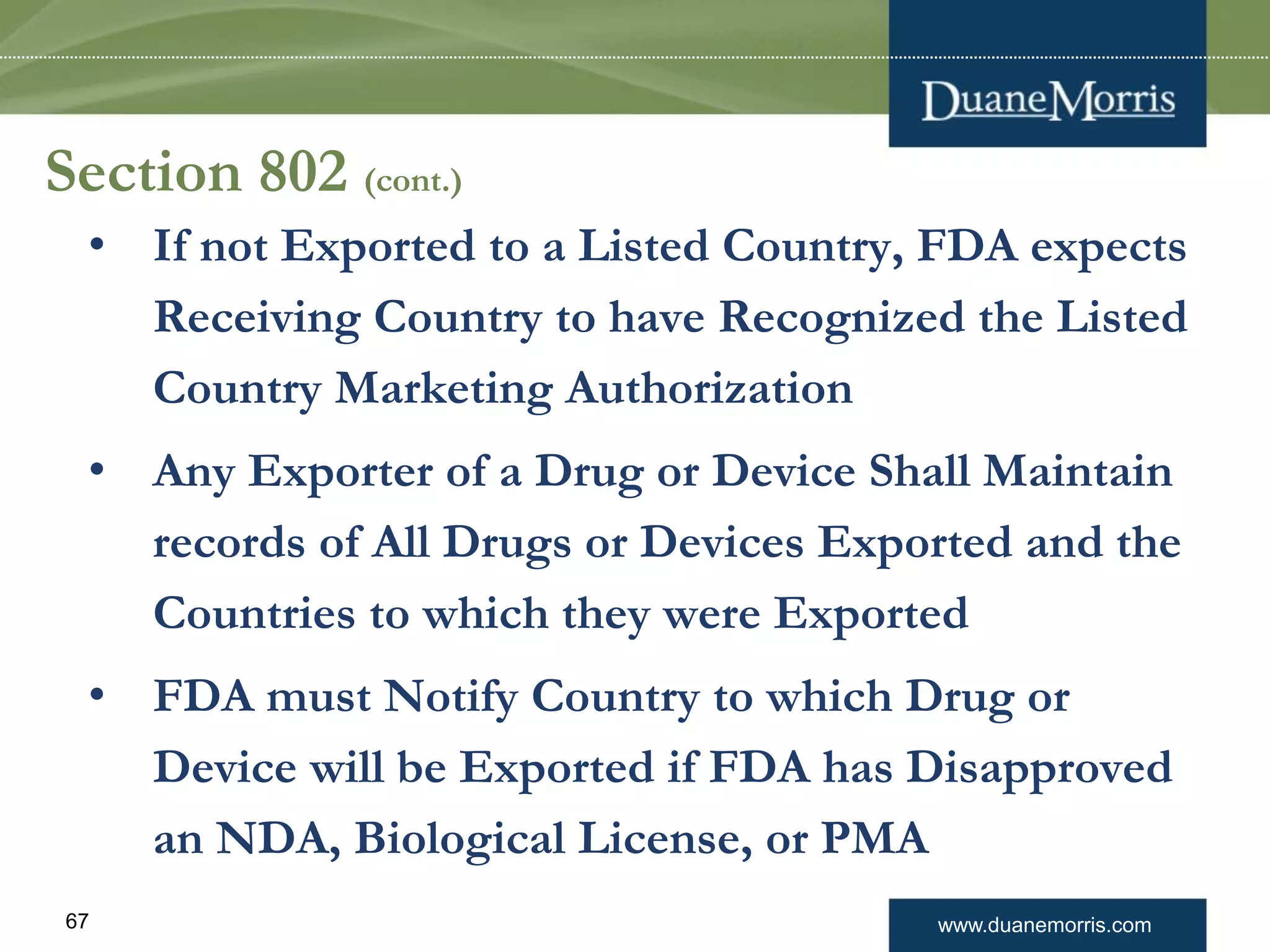www.duanemorris.com67
Section 802 (cont.)
• If not Exported to a Listed Country, FDA expects
Receiving Country to have Recognized the Listed
Country Marketing Authorization
• Any Exporter of a Drug or Device Shall Maintain
records of All Drugs or Devices Exported and the
Countries to which they were Exported
• FDA must Notify Country to which Drug or
Device will be Exported if FDA has Disapproved
an NDA, Biological License, or PMA
 