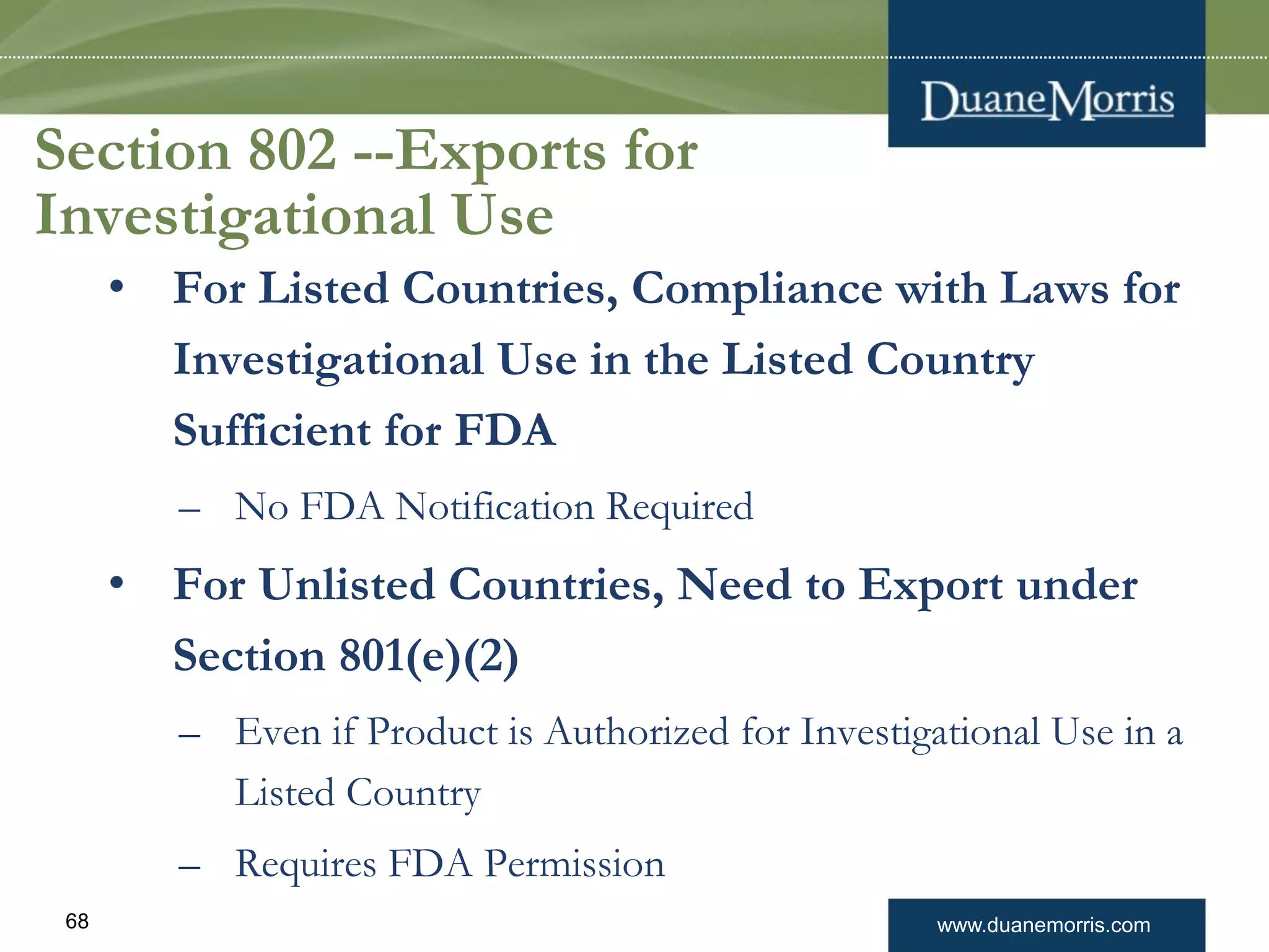www.duanemorris.com68
Section 802 --Exports for
Investigational Use
• For Listed Countries, Compliance with Laws for
Investigational Use in the Listed Country
Sufficient for FDA
– No FDA Notification Required
• For Unlisted Countries, Need to Export under
Section 801(e)(2)
– Even if Product is Authorized for Investigational Use in a
Listed Country
– Requires FDA Permission
 