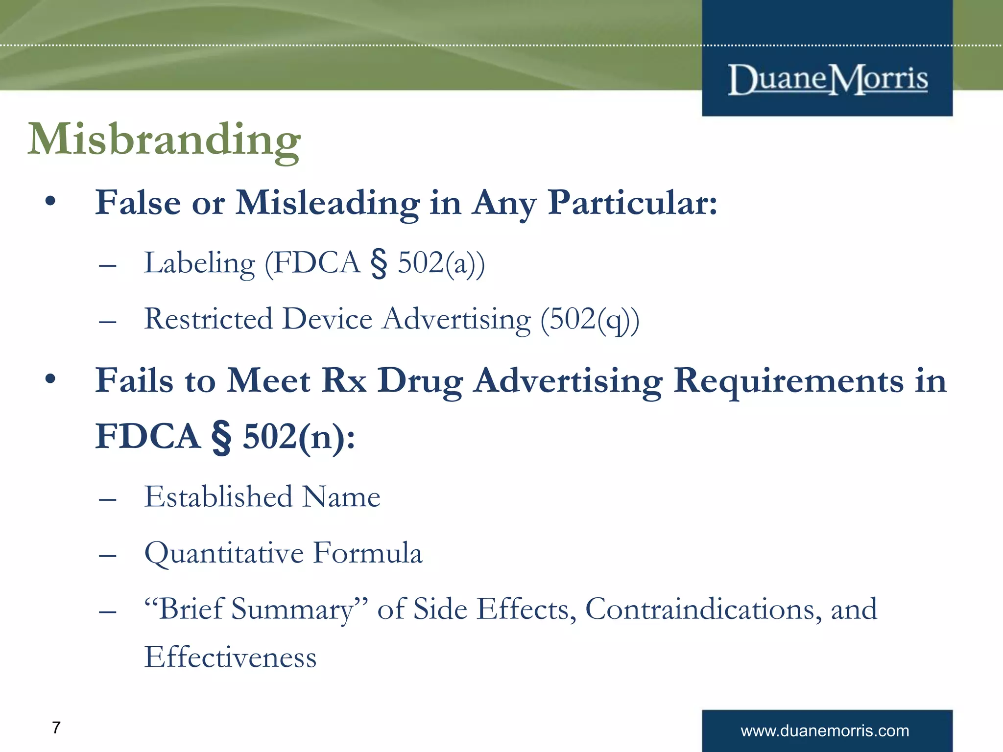 www.duanemorris.com7
Misbranding
• False or Misleading in Any Particular:
– Labeling (FDCA § 502(a))
– Restricted Device Advertising (502(q))
• Fails to Meet Rx Drug Advertising Requirements in
FDCA § 502(n):
– Established Name
– Quantitative Formula
– “Brief Summary” of Side Effects, Contraindications, and
Effectiveness
 