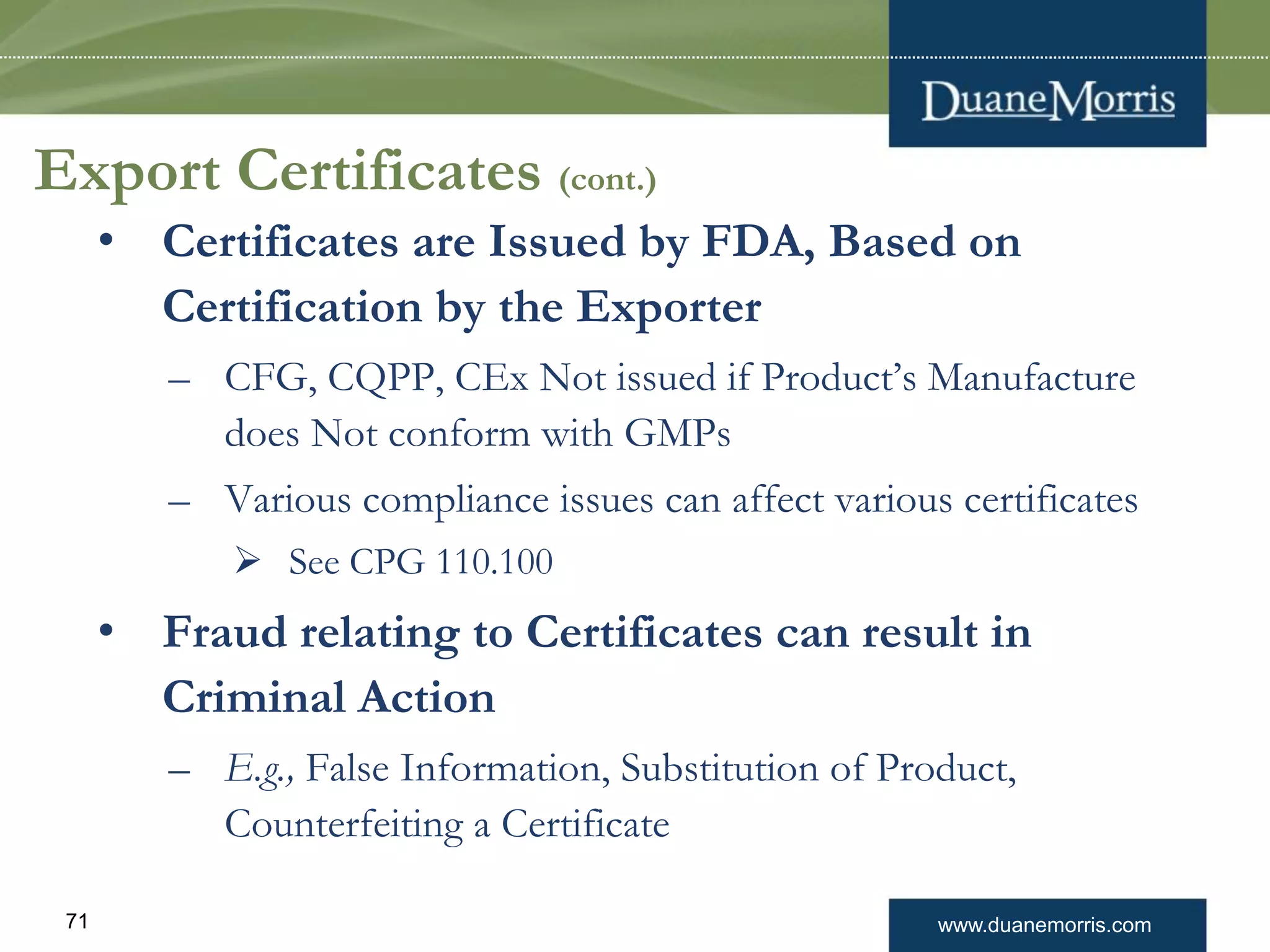 www.duanemorris.com71
Export Certificates (cont.)
• Certificates are Issued by FDA, Based on
Certification by the Exporter
– CFG, CQPP, CEx Not issued if Product’s Manufacture
does Not conform with GMPs
– Various compliance issues can affect various certificates
 See CPG 110.100
• Fraud relating to Certificates can result in
Criminal Action
– E.g., False Information, Substitution of Product,
Counterfeiting a Certificate
 