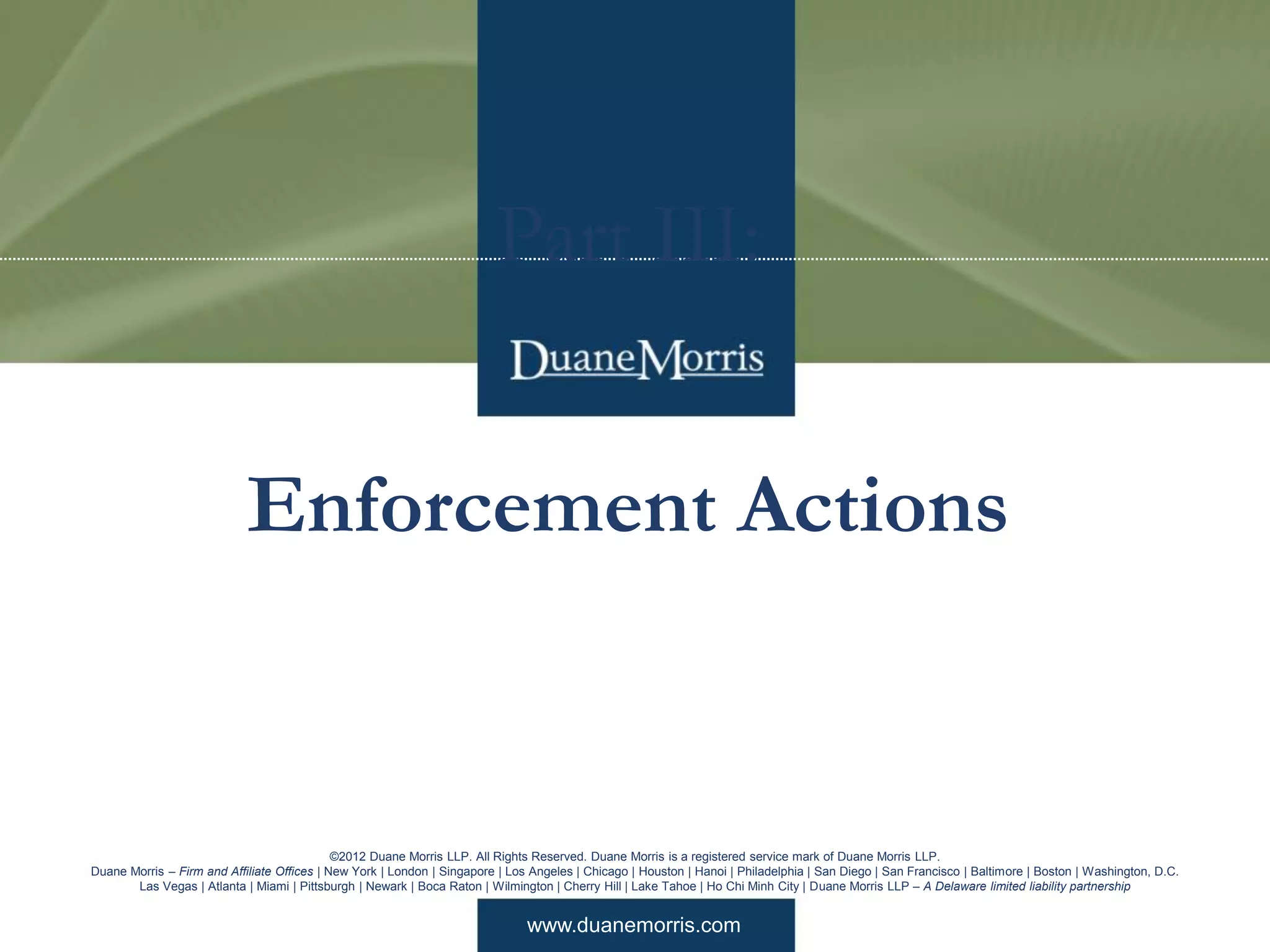 www.duanemorris.com
©2012 Duane Morris LLP. All Rights Reserved. Duane Morris is a registered service mark of Duane Morris LLP.
Duane Morris – Firm and Affiliate Offices | New York | London | Singapore | Los Angeles | Chicago | Houston | Hanoi | Philadelphia | San Diego | San Francisco | Baltimore | Boston | Washington, D.C.
Las Vegas | Atlanta | Miami | Pittsburgh | Newark | Boca Raton | Wilmington | Cherry Hill | Lake Tahoe | Ho Chi Minh City | Duane Morris LLP – A Delaware limited liability partnership
Part III:
Enforcement Actions
 