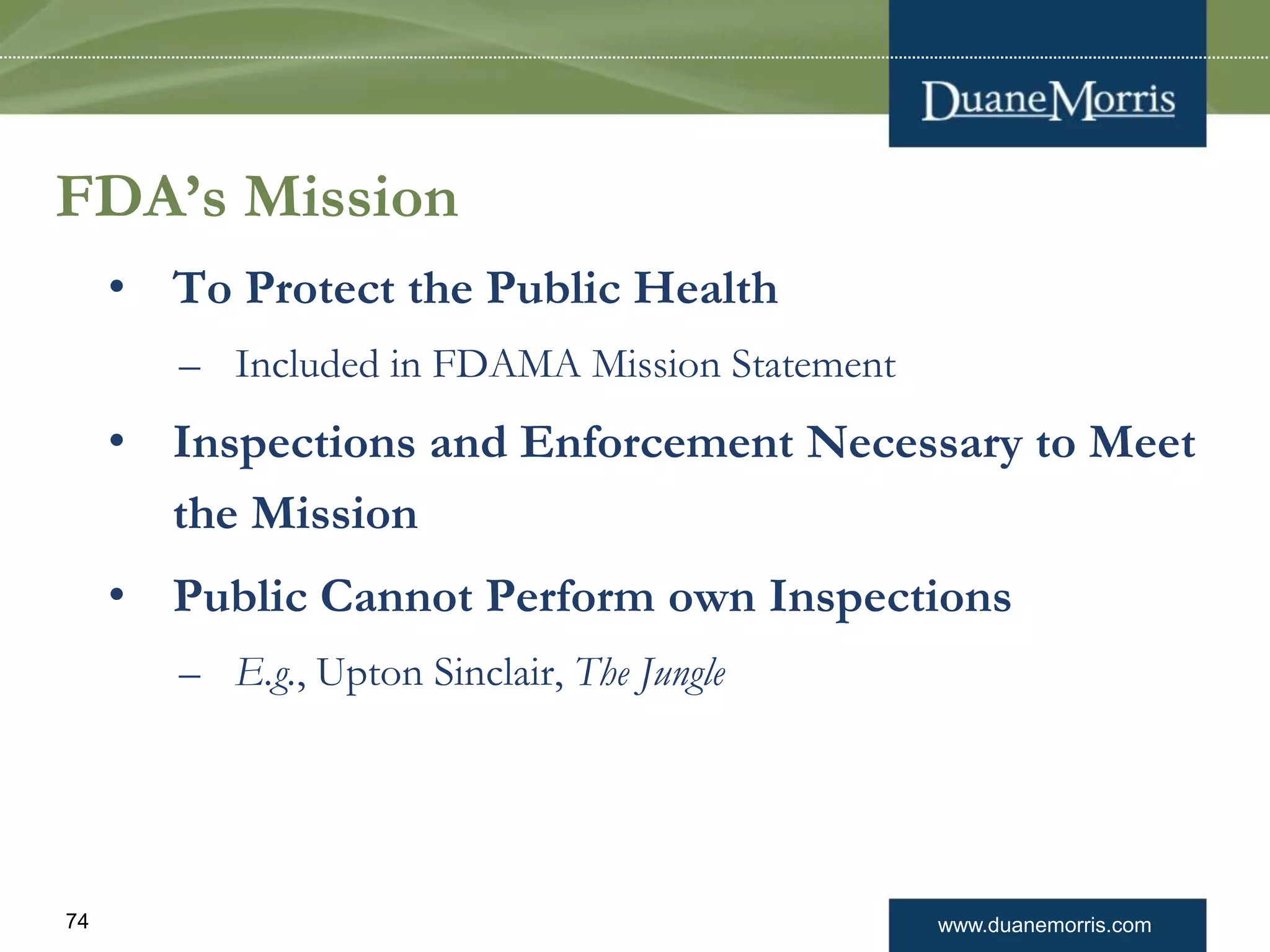 www.duanemorris.com74
FDA’s Mission
• To Protect the Public Health
– Included in FDAMA Mission Statement
• Inspections and Enforcement Necessary to Meet
the Mission
• Public Cannot Perform own Inspections
– E.g., Upton Sinclair, The Jungle
 