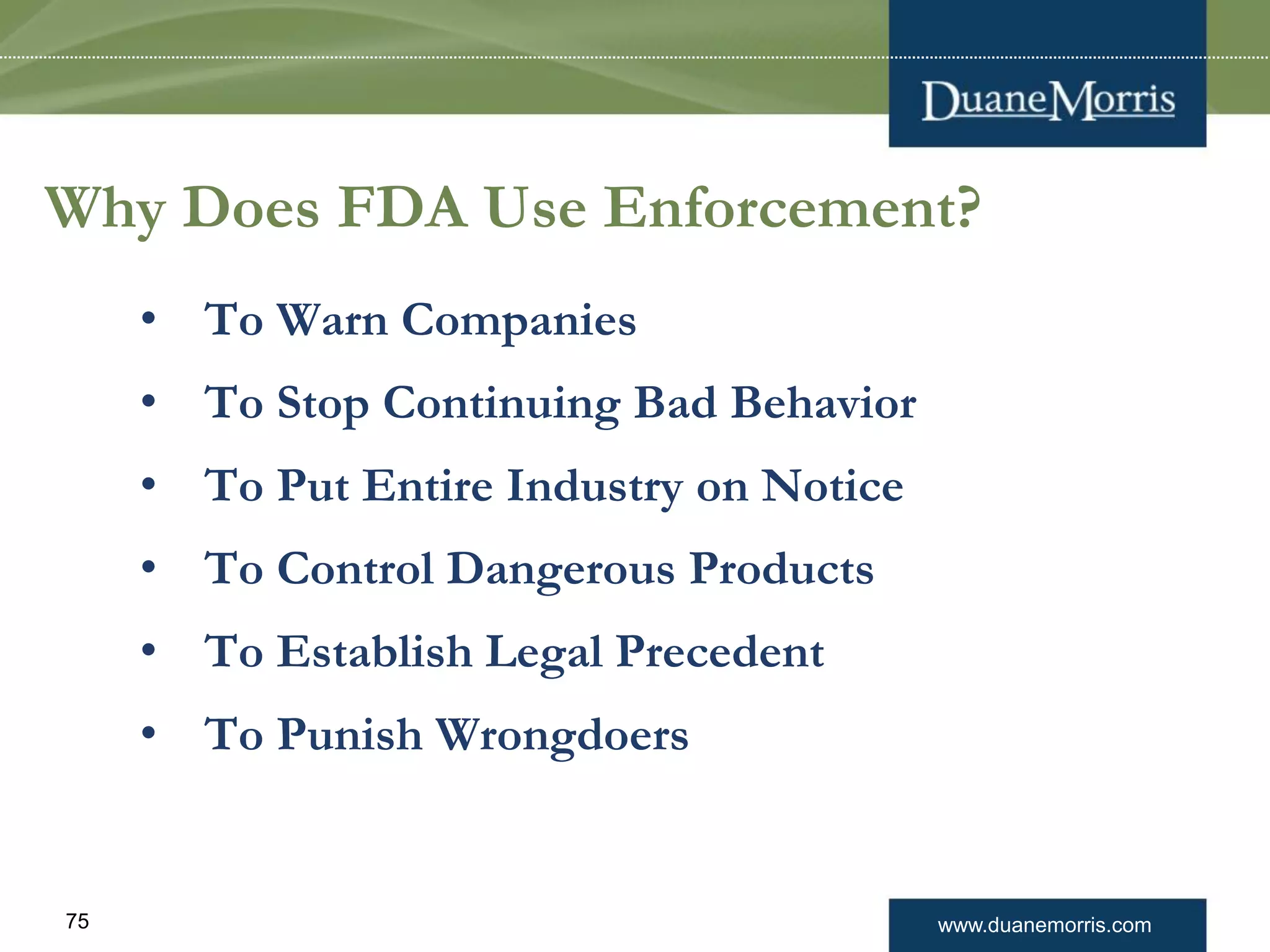 www.duanemorris.com75
Why Does FDA Use Enforcement?
• To Warn Companies
• To Stop Continuing Bad Behavior
• To Put Entire Industry on Notice
• To Control Dangerous Products
• To Establish Legal Precedent
• To Punish Wrongdoers
 