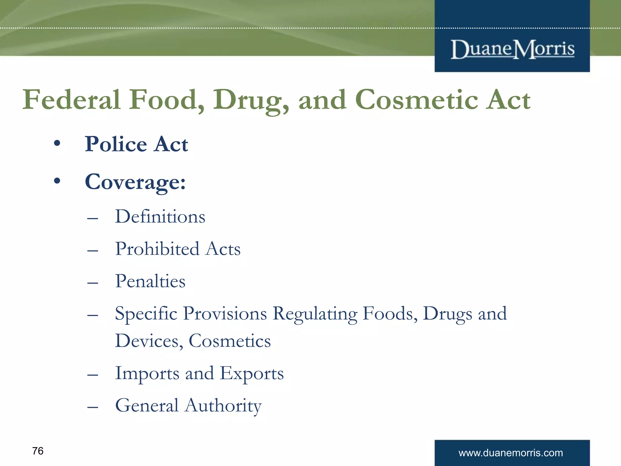 www.duanemorris.com76
Federal Food, Drug, and Cosmetic Act
• Police Act
• Coverage:
– Definitions
– Prohibited Acts
– Penalties
– Specific Provisions Regulating Foods, Drugs and
Devices, Cosmetics
– Imports and Exports
– General Authority
 