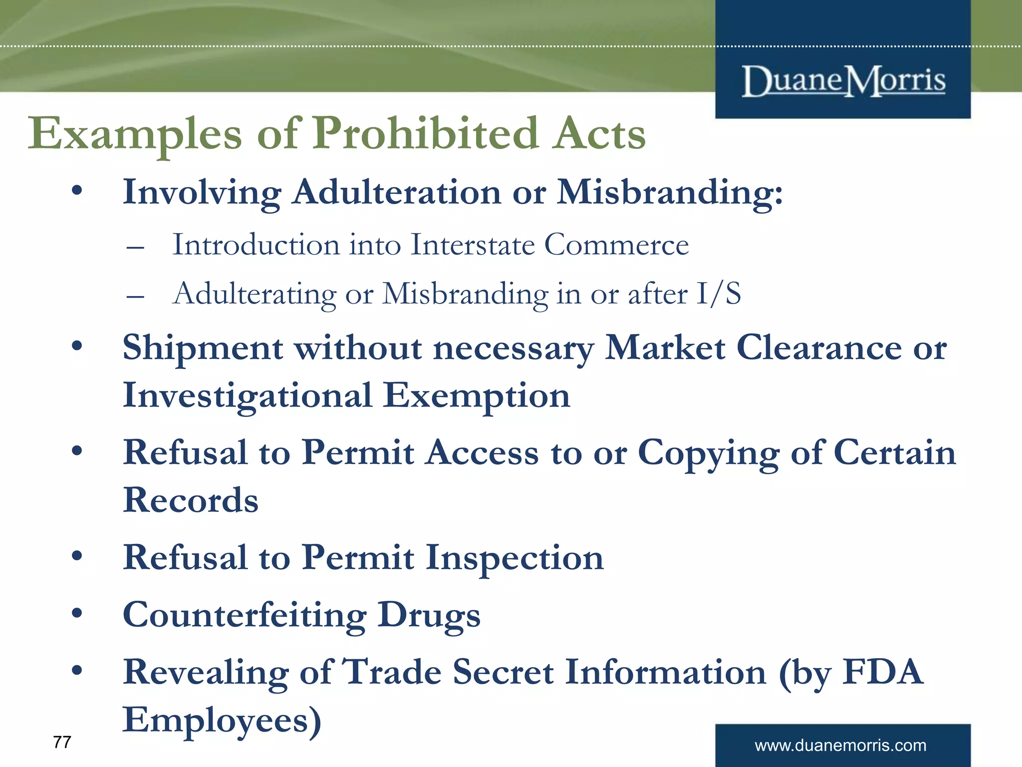www.duanemorris.com77
Examples of Prohibited Acts
• Involving Adulteration or Misbranding:
– Introduction into Interstate Commerce
– Adulterating or Misbranding in or after I/S
• Shipment without necessary Market Clearance or
Investigational Exemption
• Refusal to Permit Access to or Copying of Certain
Records
• Refusal to Permit Inspection
• Counterfeiting Drugs
• Revealing of Trade Secret Information (by FDA
Employees)
 