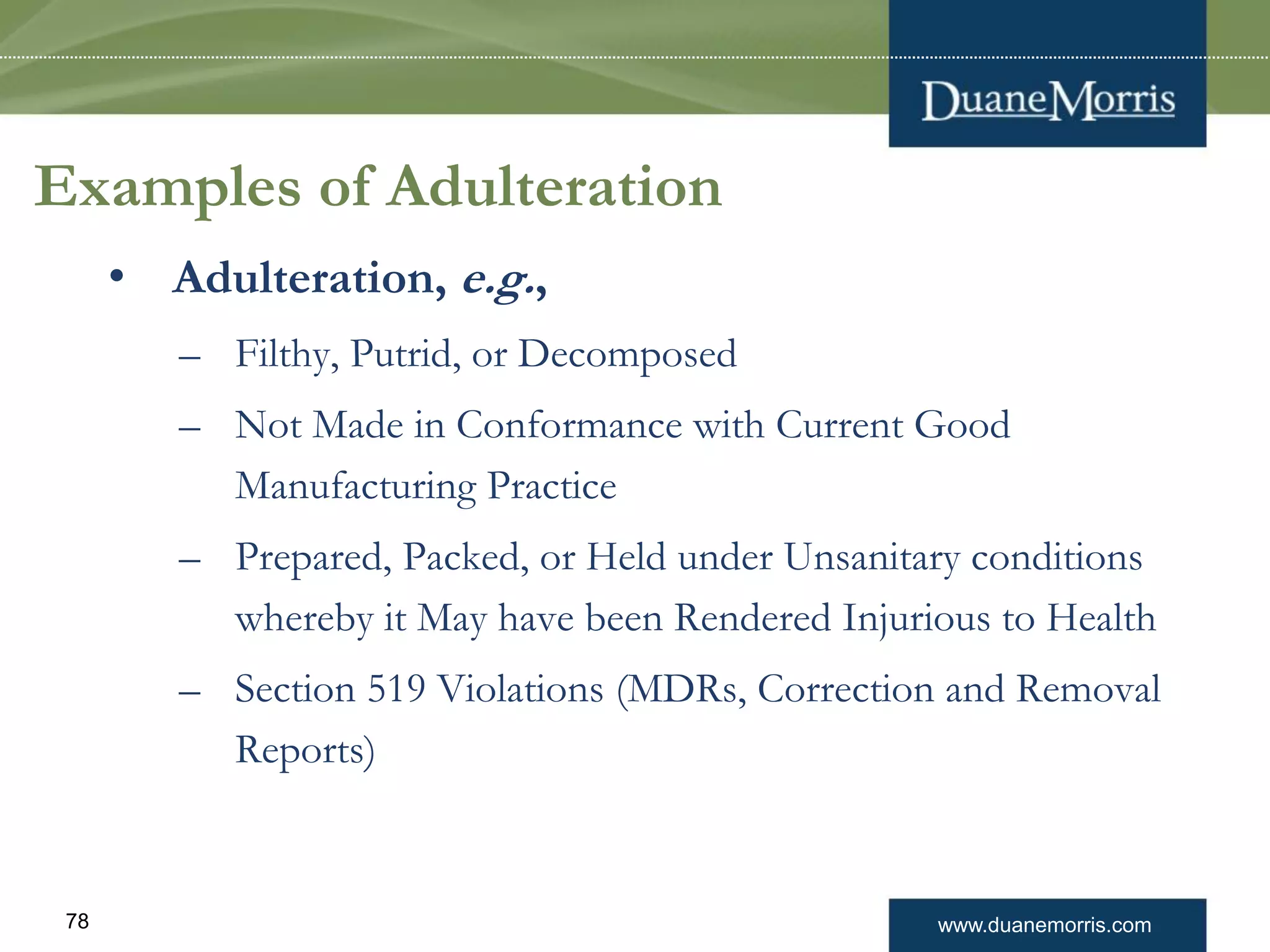 www.duanemorris.com78
Examples of Adulteration
• Adulteration, e.g.,
– Filthy, Putrid, or Decomposed
– Not Made in Conformance with Current Good
Manufacturing Practice
– Prepared, Packed, or Held under Unsanitary conditions
whereby it May have been Rendered Injurious to Health
– Section 519 Violations (MDRs, Correction and Removal
Reports)
 