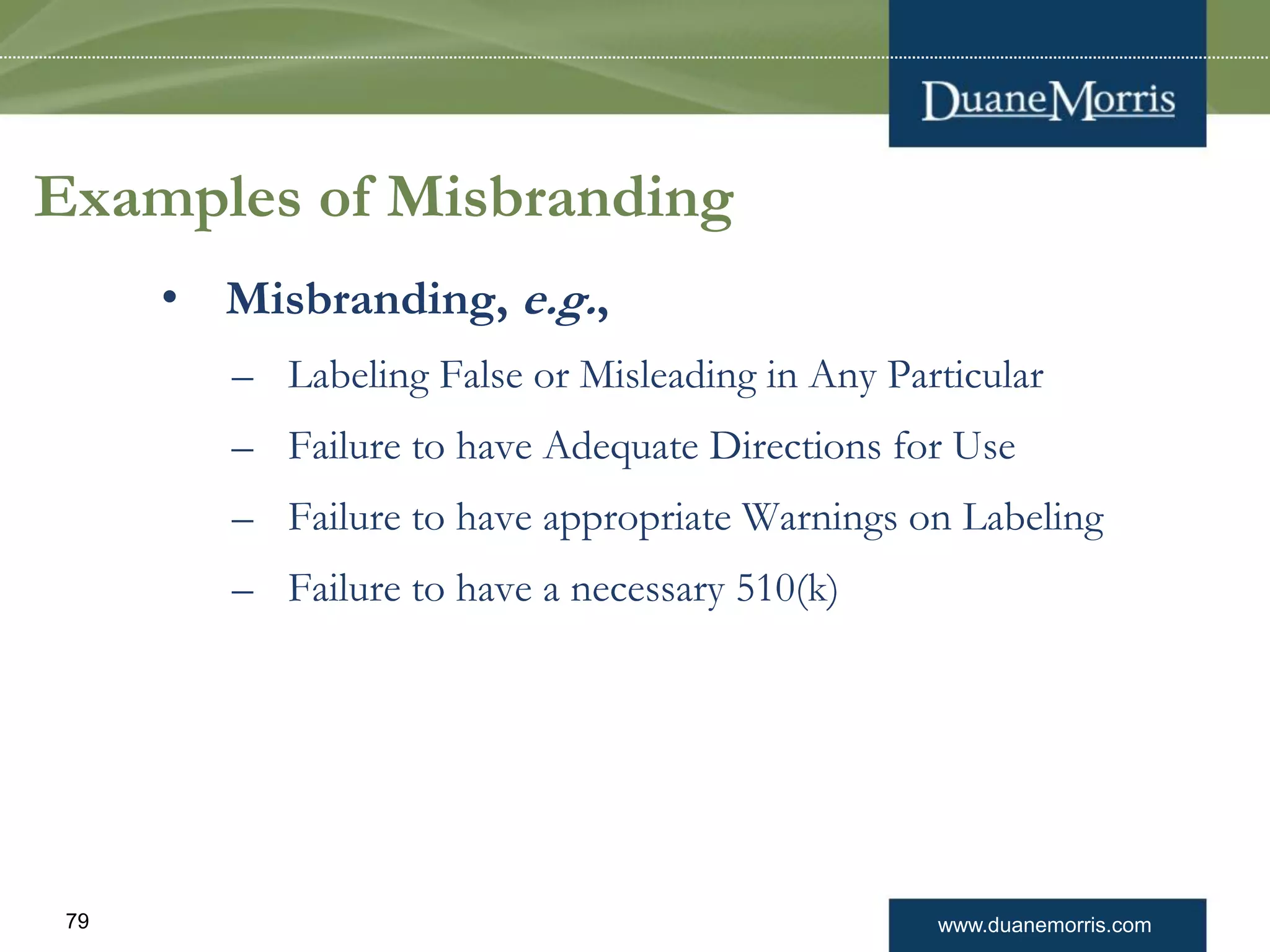 www.duanemorris.com79
Examples of Misbranding
• Misbranding, e.g.,
– Labeling False or Misleading in Any Particular
– Failure to have Adequate Directions for Use
– Failure to have appropriate Warnings on Labeling
– Failure to have a necessary 510(k)
 