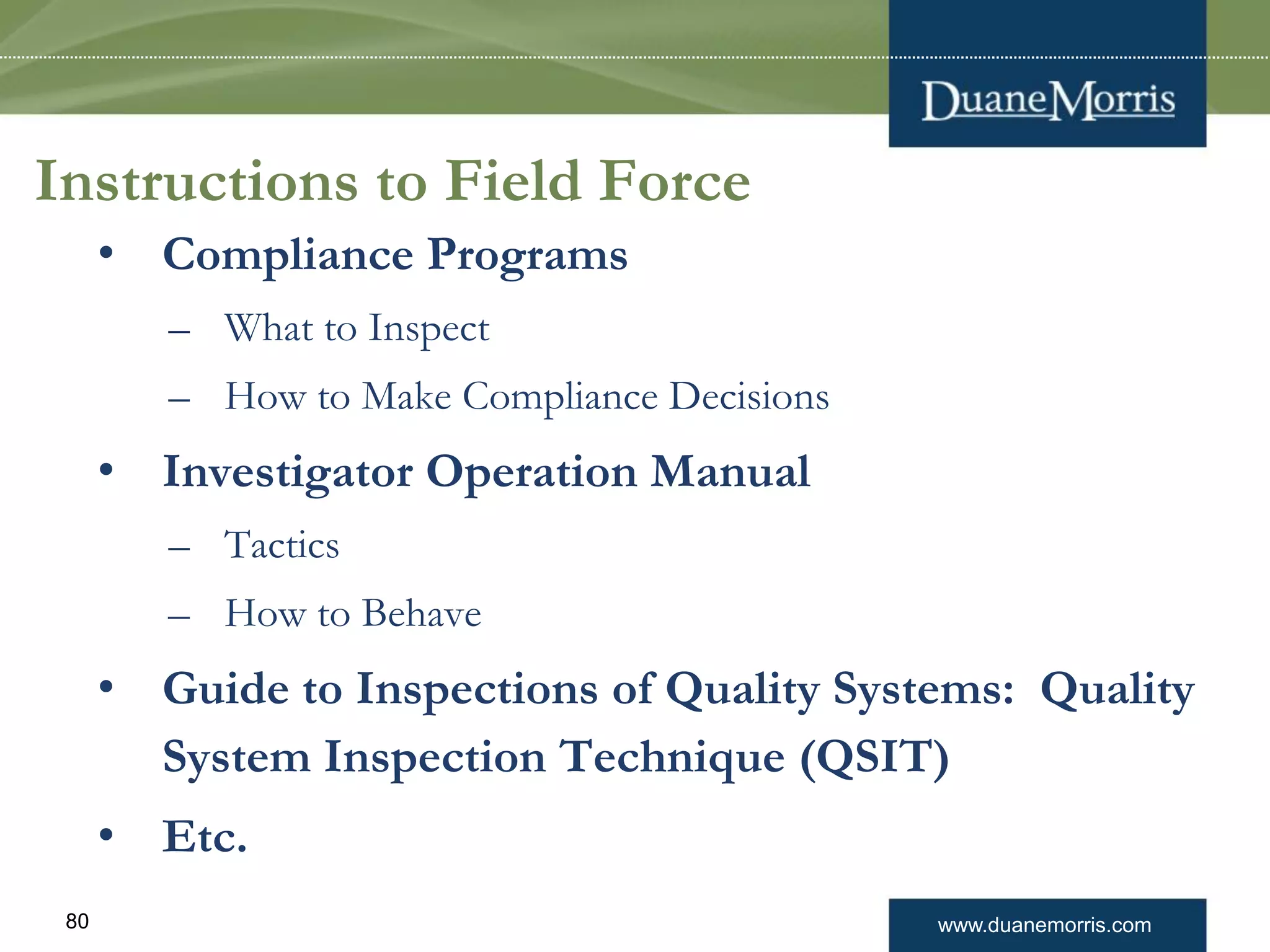 www.duanemorris.com80
Instructions to Field Force
• Compliance Programs
– What to Inspect
– How to Make Compliance Decisions
• Investigator Operation Manual
– Tactics
– How to Behave
• Guide to Inspections of Quality Systems: Quality
System Inspection Technique (QSIT)
• Etc.
 