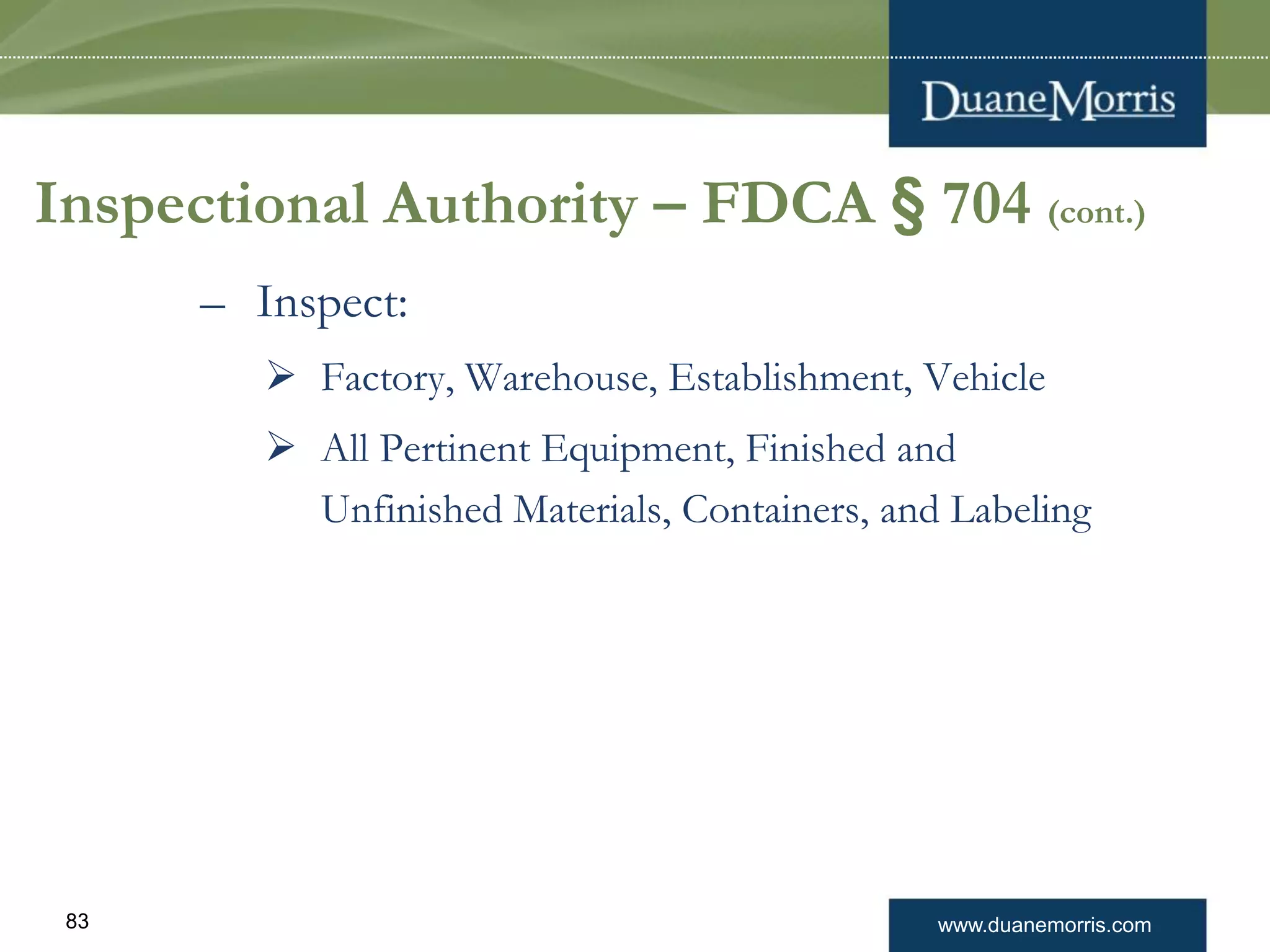 www.duanemorris.com83
Inspectional Authority – FDCA § 704 (cont.)
– Inspect:
 Factory, Warehouse, Establishment, Vehicle
 All Pertinent Equipment, Finished and
Unfinished Materials, Containers, and Labeling
 