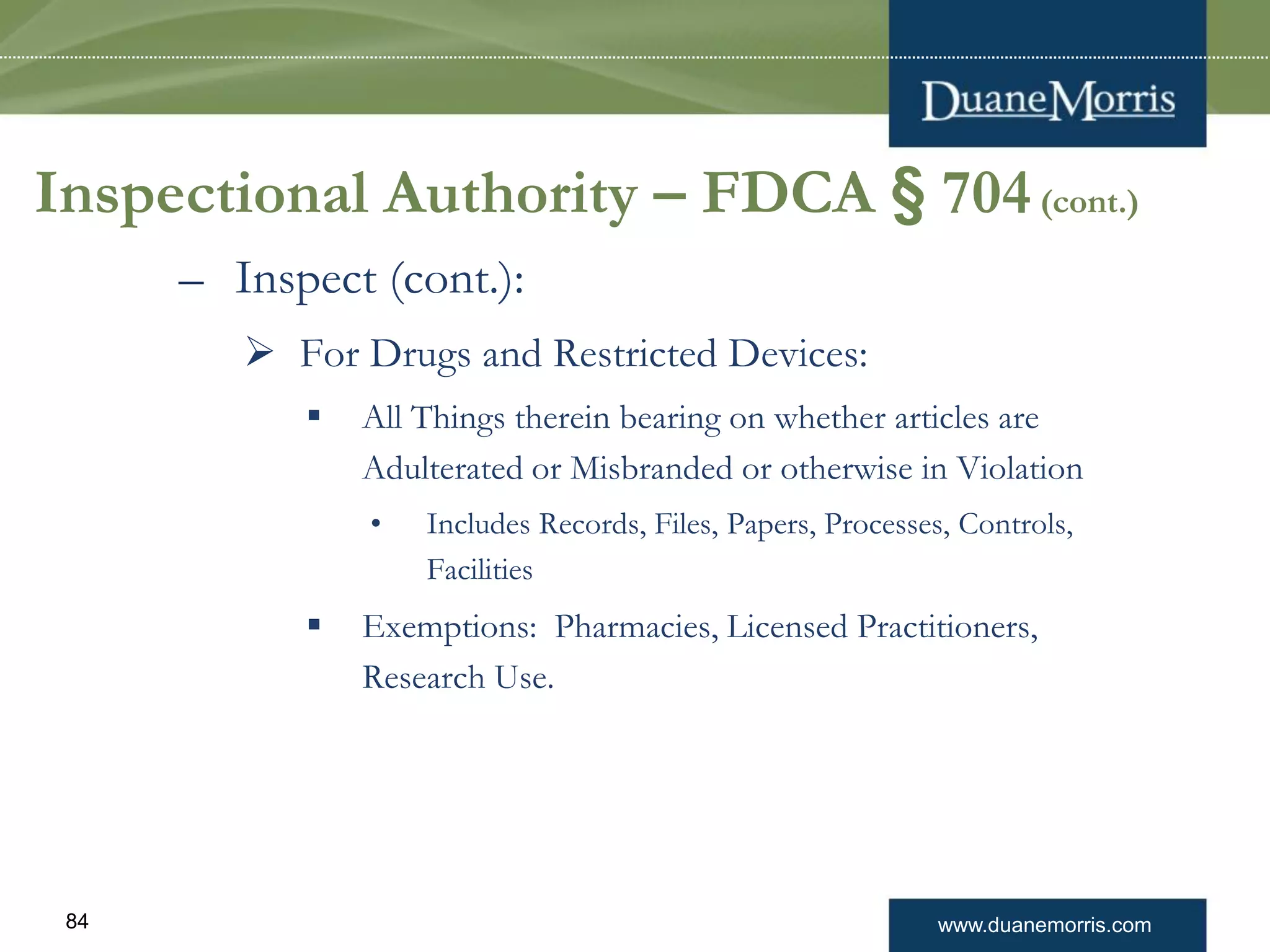 www.duanemorris.com84
Inspectional Authority – FDCA § 704(cont.)
– Inspect (cont.):
 For Drugs and Restricted Devices:
 All Things therein bearing on whether articles are
Adulterated or Misbranded or otherwise in Violation
• Includes Records, Files, Papers, Processes, Controls,
Facilities
 Exemptions: Pharmacies, Licensed Practitioners,
Research Use.
 