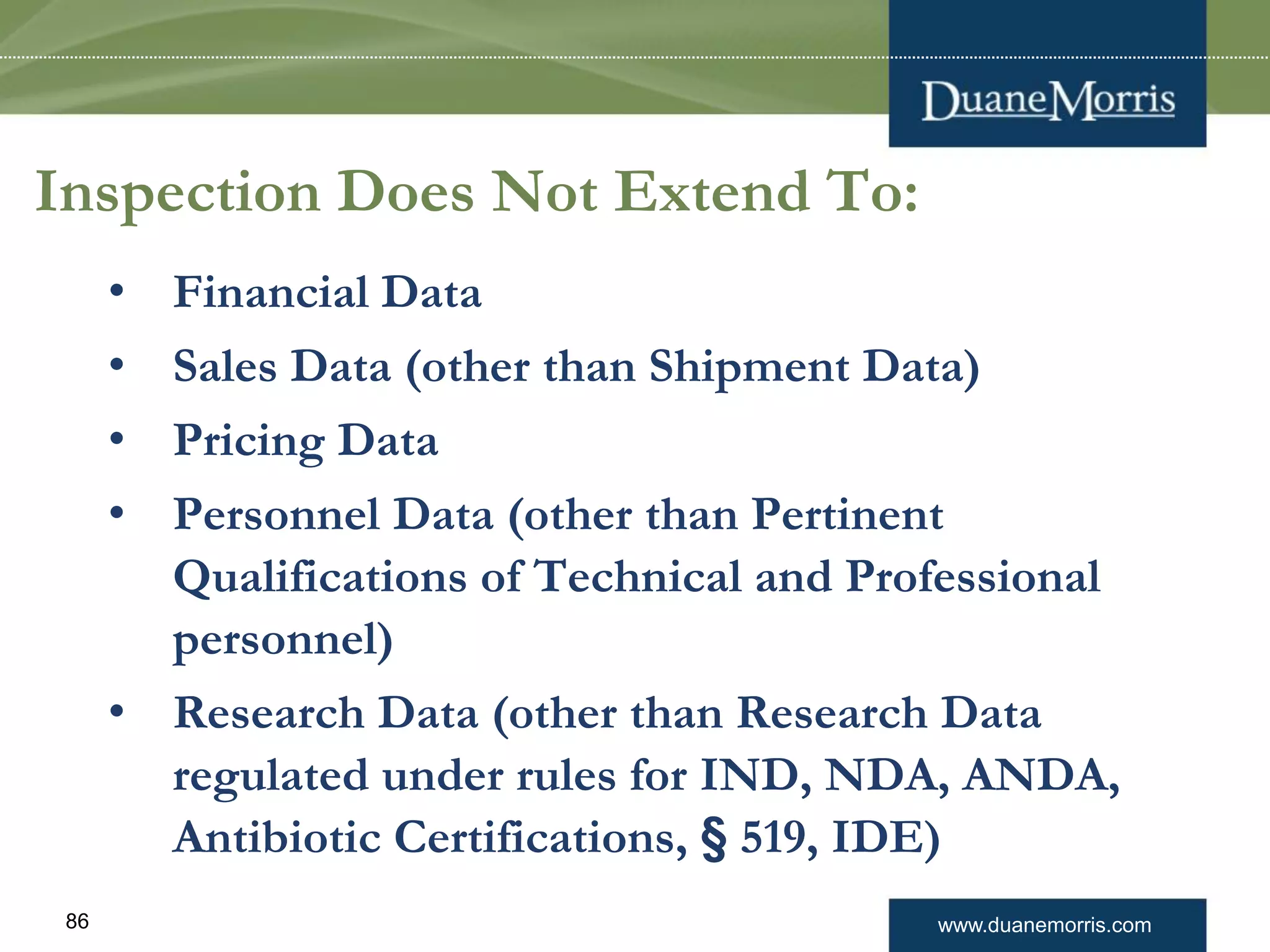www.duanemorris.com86
Inspection Does Not Extend To:
• Financial Data
• Sales Data (other than Shipment Data)
• Pricing Data
• Personnel Data (other than Pertinent
Qualifications of Technical and Professional
personnel)
• Research Data (other than Research Data
regulated under rules for IND, NDA, ANDA,
Antibiotic Certifications, § 519, IDE)
 