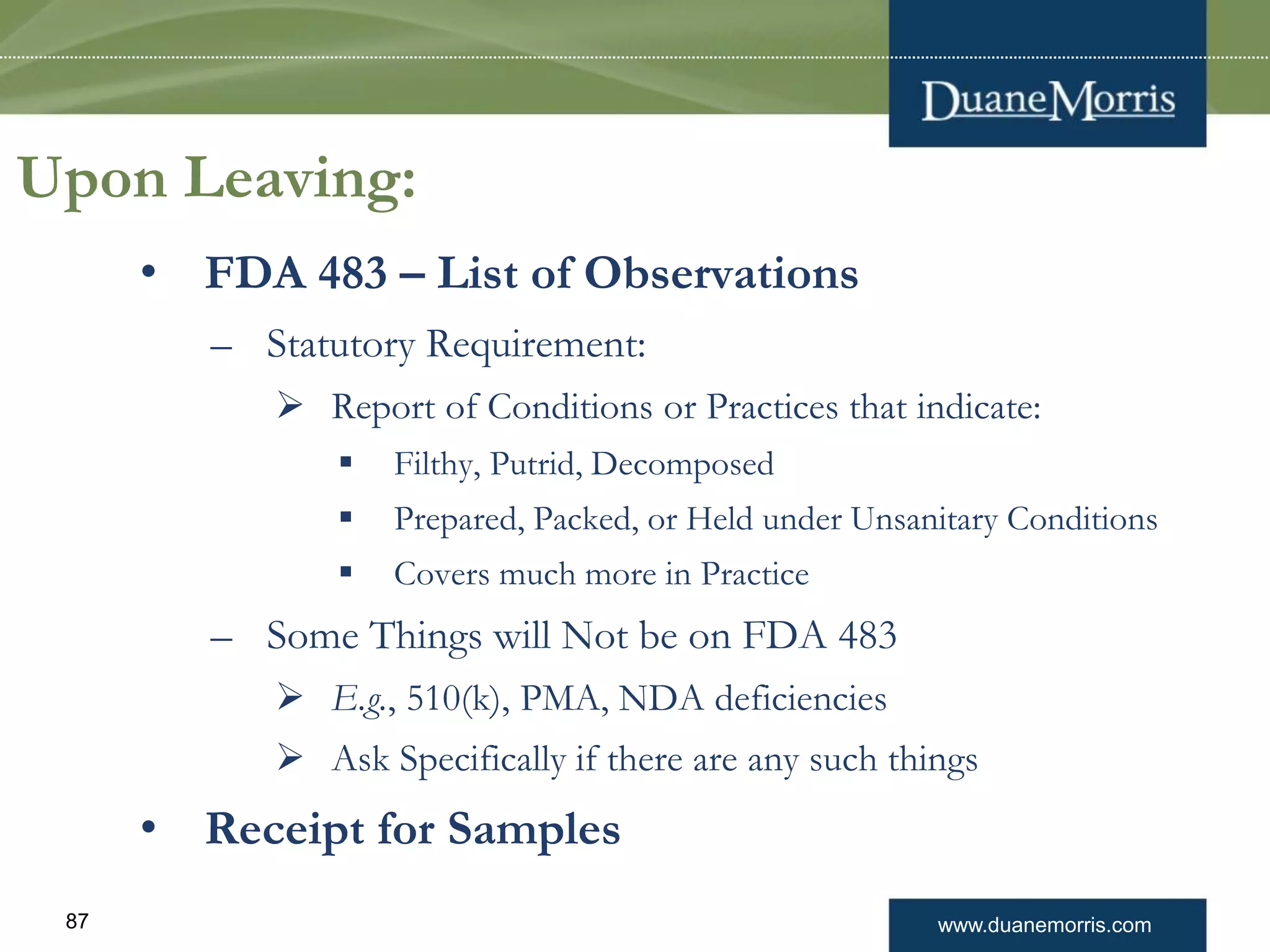 www.duanemorris.com87
Upon Leaving:
• FDA 483 – List of Observations
– Statutory Requirement:
 Report of Conditions or Practices that indicate:
 Filthy, Putrid, Decomposed
 Prepared, Packed, or Held under Unsanitary Conditions
 Covers much more in Practice
– Some Things will Not be on FDA 483
 E.g., 510(k), PMA, NDA deficiencies
 Ask Specifically if there are any such things
• Receipt for Samples
 