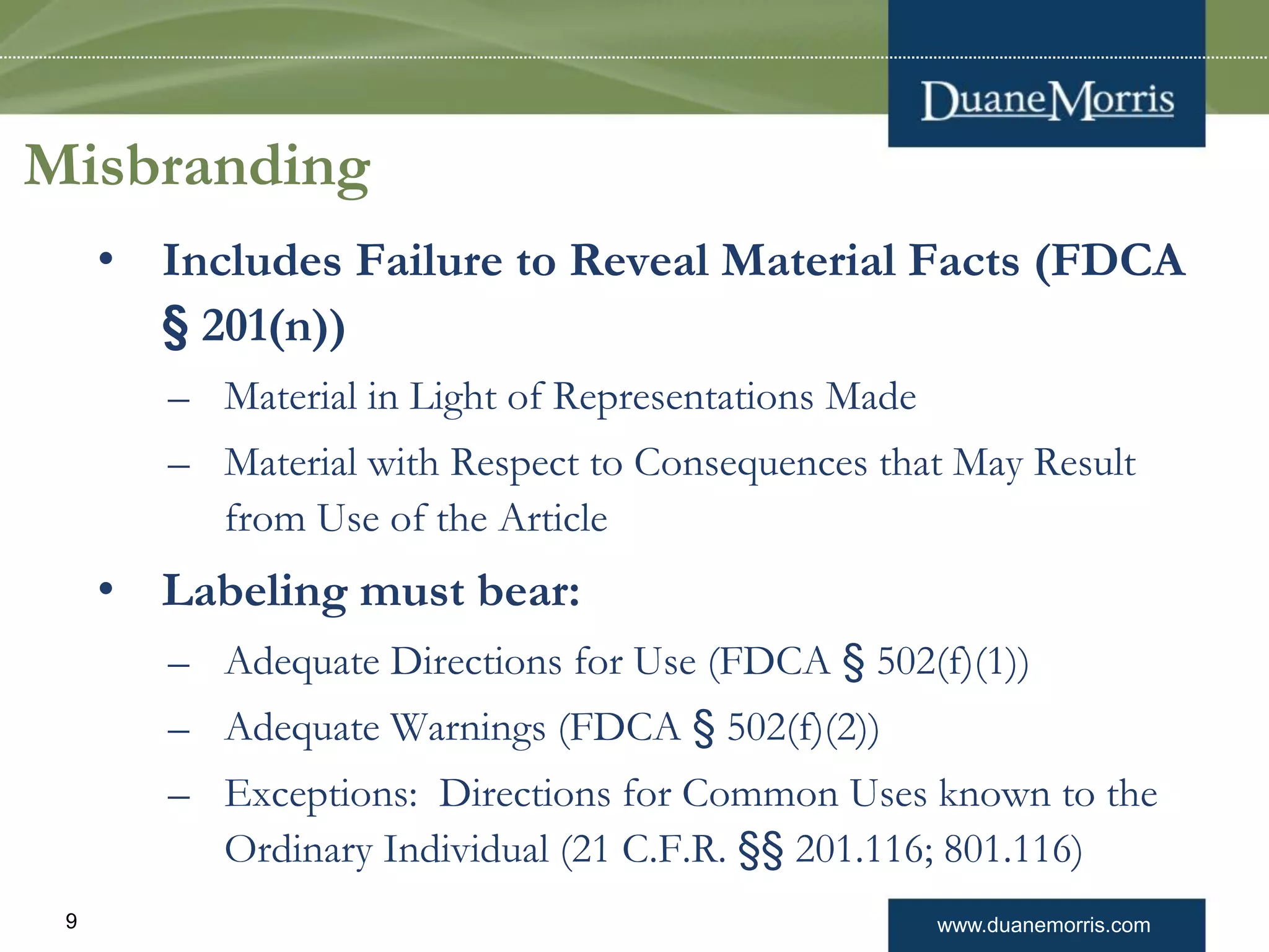 www.duanemorris.com9
Misbranding
• Includes Failure to Reveal Material Facts (FDCA
§ 201(n))
– Material in Light of Representations Made
– Material with Respect to Consequences that May Result
from Use of the Article
• Labeling must bear:
– Adequate Directions for Use (FDCA § 502(f)(1))
– Adequate Warnings (FDCA § 502(f)(2))
– Exceptions: Directions for Common Uses known to the
Ordinary Individual (21 C.F.R. §§ 201.116; 801.116)
 