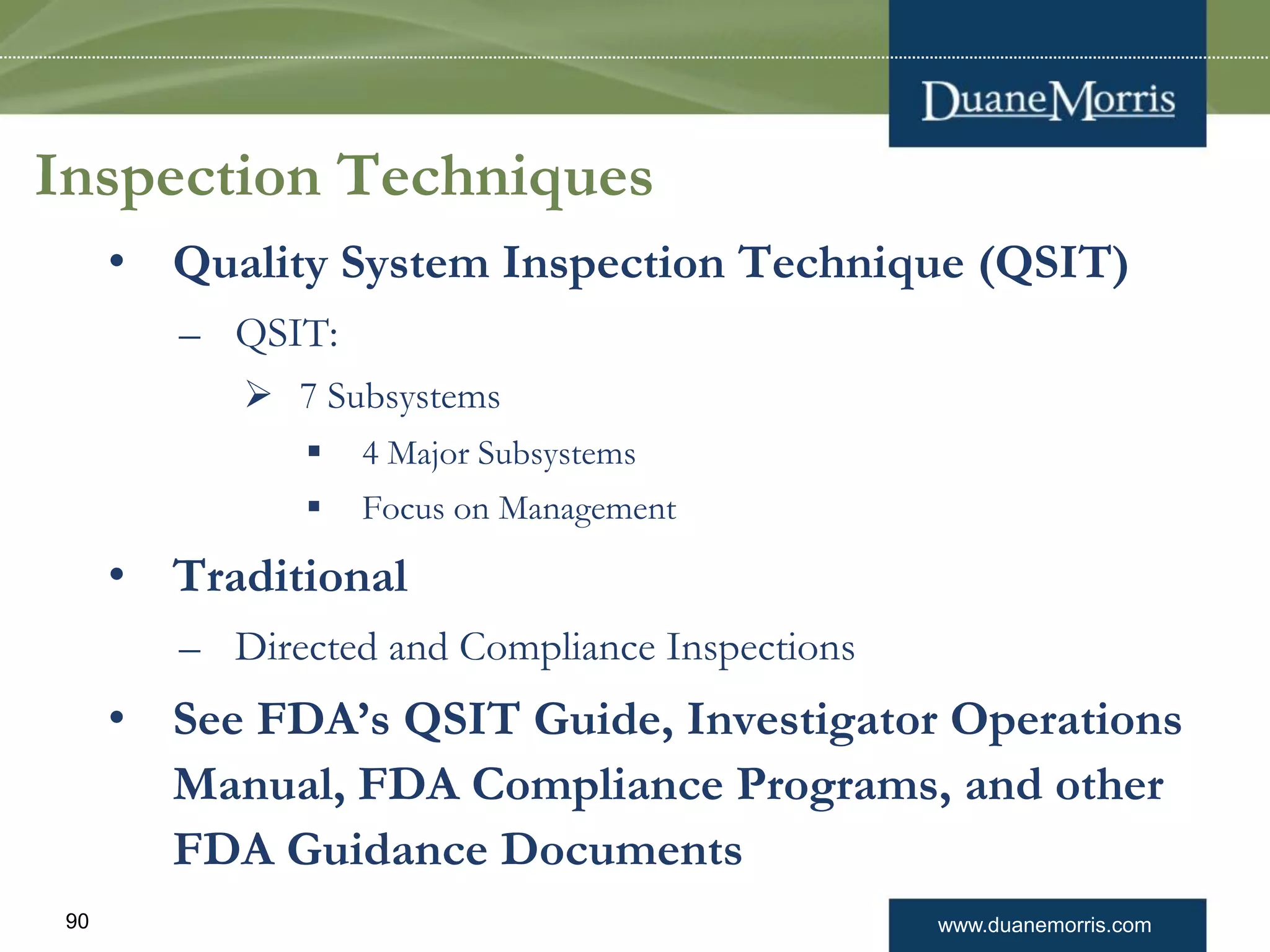 www.duanemorris.com90
Inspection Techniques
• Quality System Inspection Technique (QSIT)
– QSIT:
 7 Subsystems
 4 Major Subsystems
 Focus on Management
• Traditional
– Directed and Compliance Inspections
• See FDA’s QSIT Guide, Investigator Operations
Manual, FDA Compliance Programs, and other
FDA Guidance Documents
 