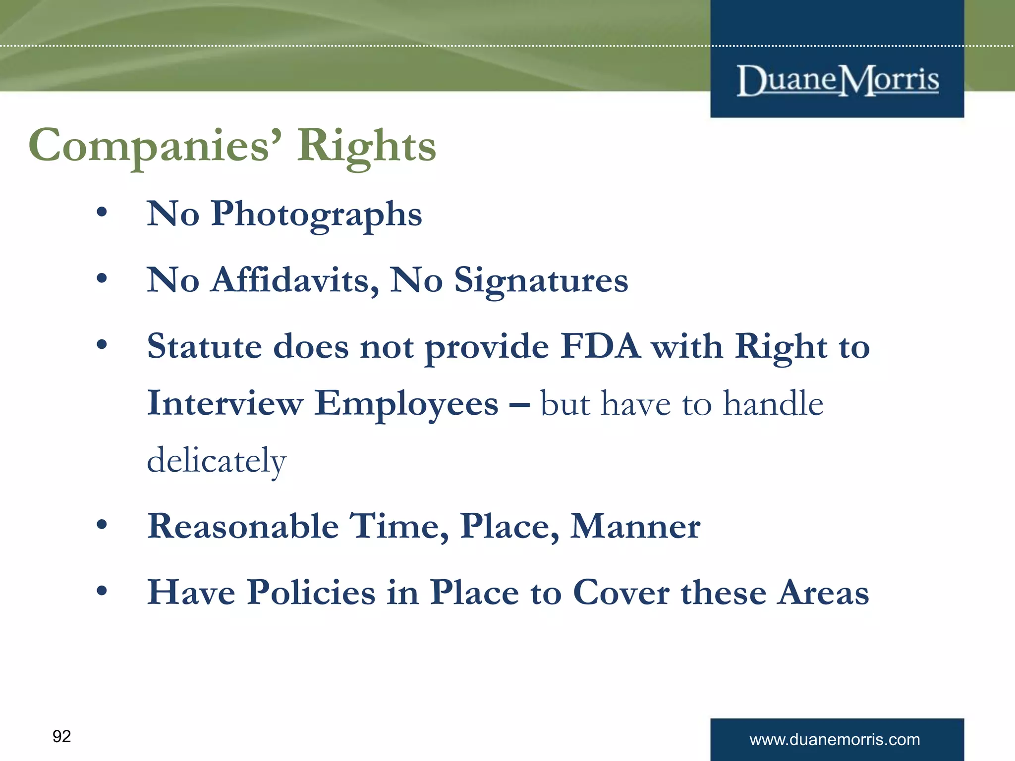 www.duanemorris.com92
Companies’ Rights
• No Photographs
• No Affidavits, No Signatures
• Statute does not provide FDA with Right to
Interview Employees – but have to handle
delicately
• Reasonable Time, Place, Manner
• Have Policies in Place to Cover these Areas
 