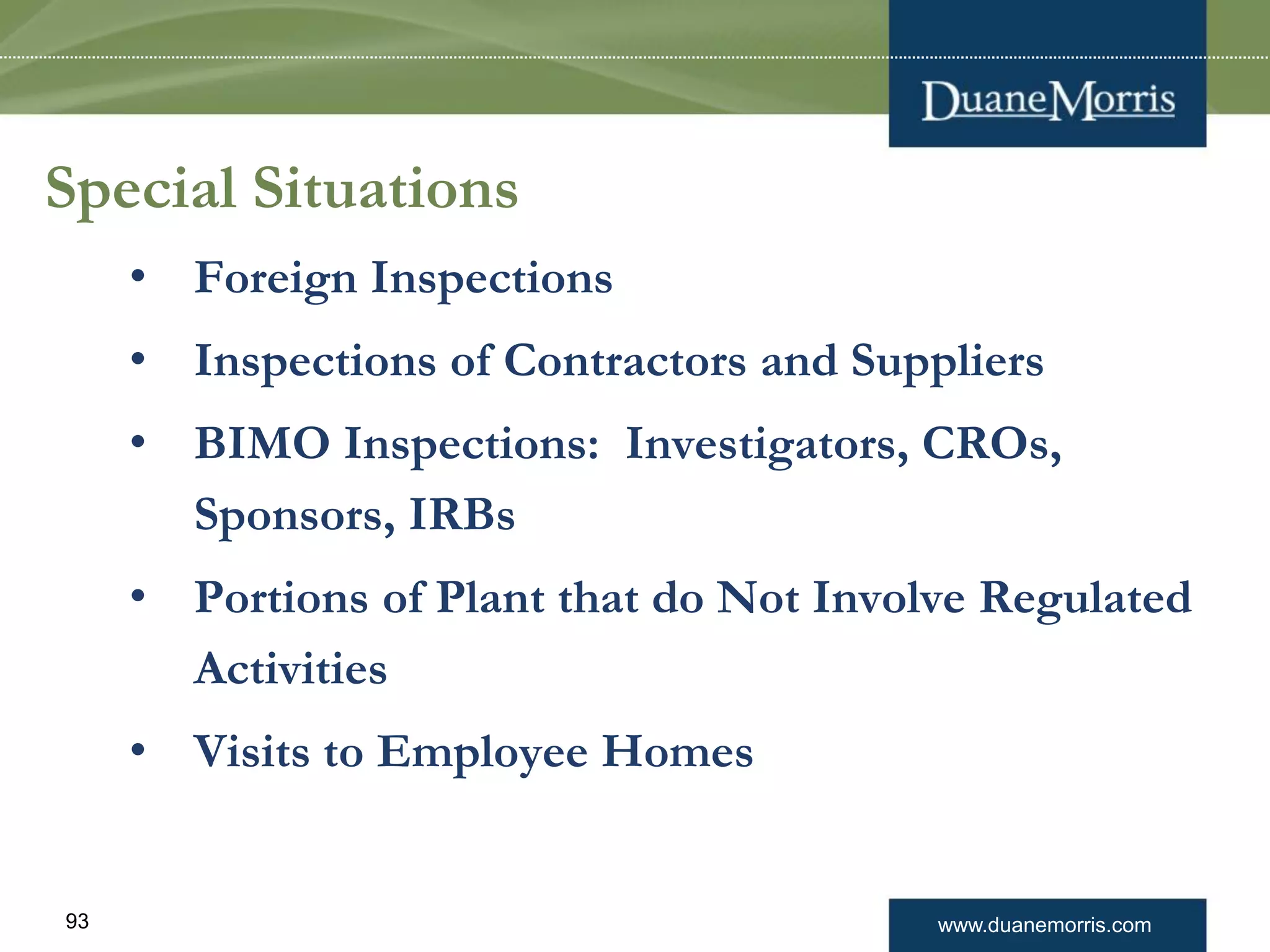 www.duanemorris.com93
Special Situations
• Foreign Inspections
• Inspections of Contractors and Suppliers
• BIMO Inspections: Investigators, CROs,
Sponsors, IRBs
• Portions of Plant that do Not Involve Regulated
Activities
• Visits to Employee Homes
 