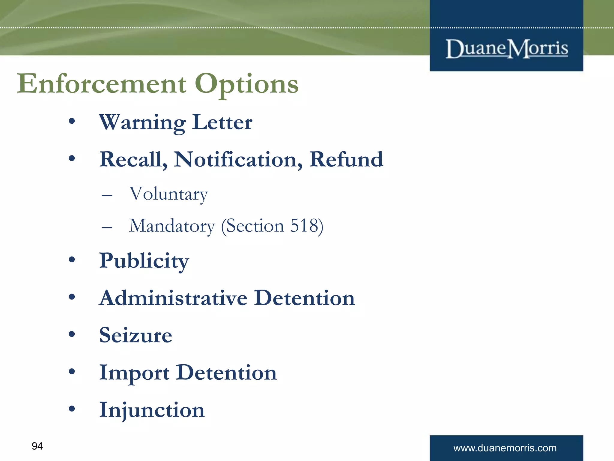 www.duanemorris.com94
Enforcement Options
• Warning Letter
• Recall, Notification, Refund
– Voluntary
– Mandatory (Section 518)
• Publicity
• Administrative Detention
• Seizure
• Import Detention
• Injunction
 