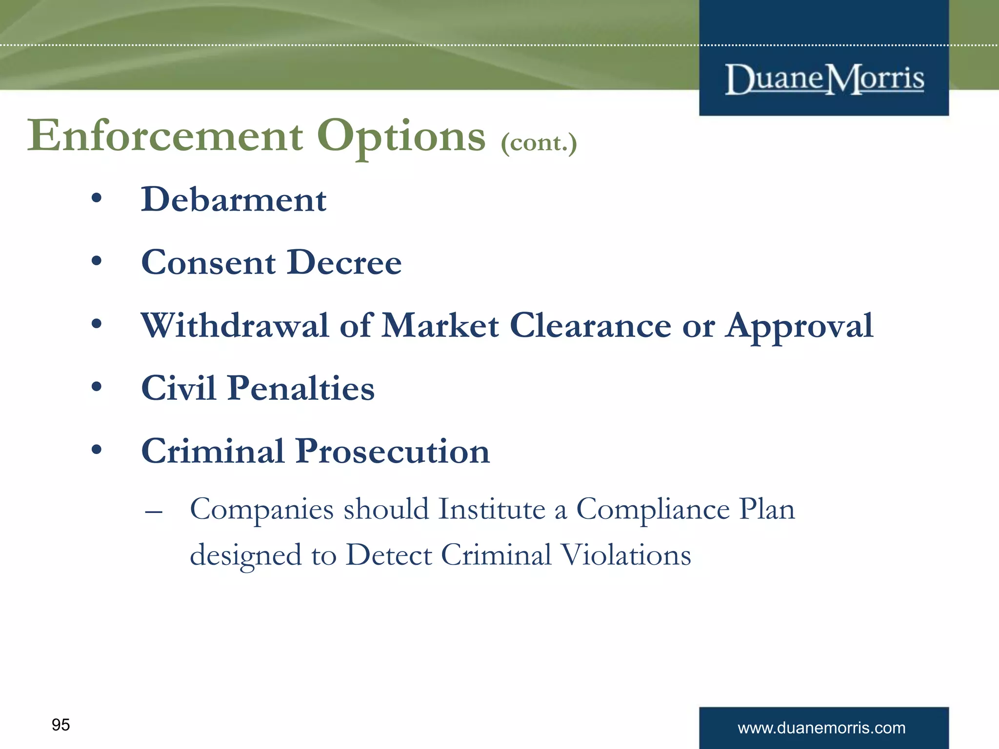 www.duanemorris.com95
Enforcement Options (cont.)
• Debarment
• Consent Decree
• Withdrawal of Market Clearance or Approval
• Civil Penalties
• Criminal Prosecution
– Companies should Institute a Compliance Plan
designed to Detect Criminal Violations
 