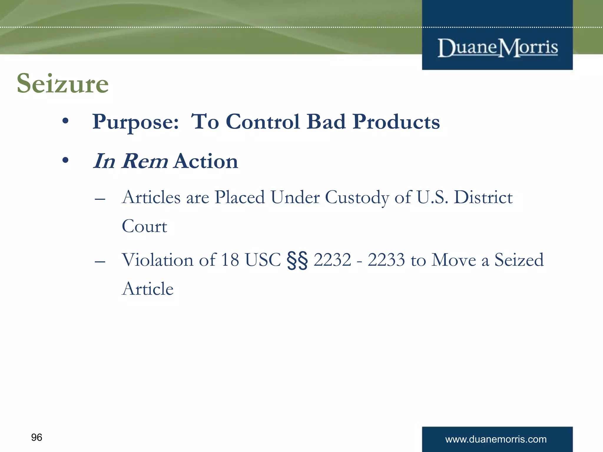 www.duanemorris.com96
Seizure
• Purpose: To Control Bad Products
• In Rem Action
– Articles are Placed Under Custody of U.S. District
Court
– Violation of 18 USC §§ 2232 - 2233 to Move a Seized
Article
 