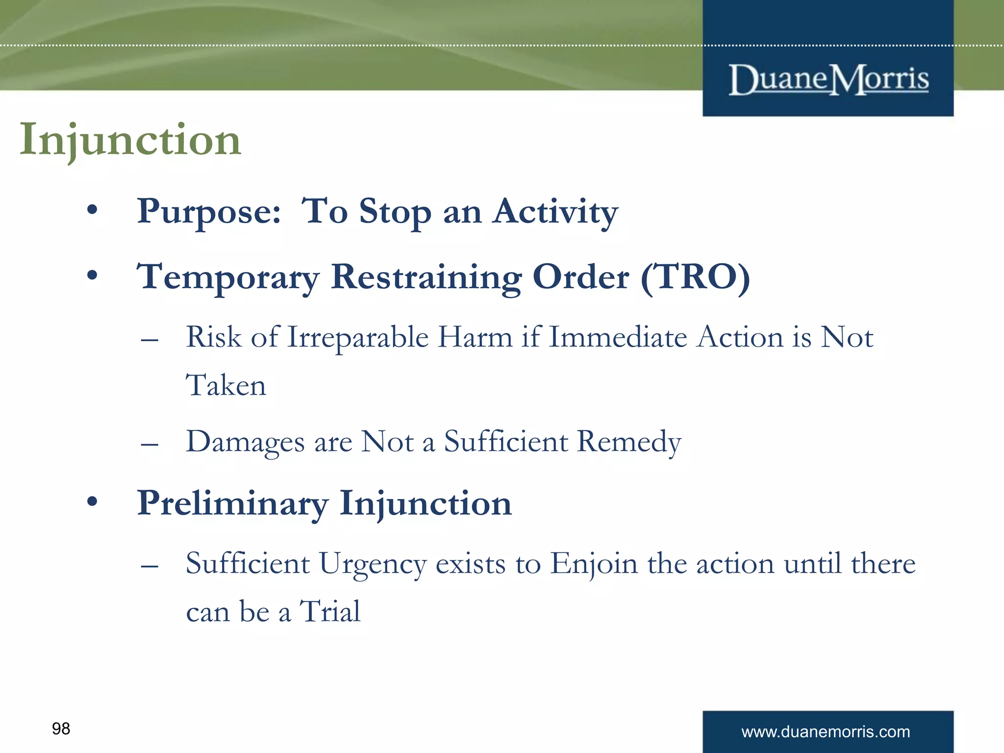 www.duanemorris.com98
Injunction
• Purpose: To Stop an Activity
• Temporary Restraining Order (TRO)
– Risk of Irreparable Harm if Immediate Action is Not
Taken
– Damages are Not a Sufficient Remedy
• Preliminary Injunction
– Sufficient Urgency exists to Enjoin the action until there
can be a Trial
 