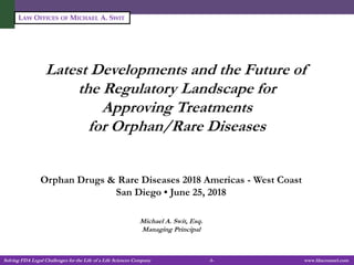 Solving FDA Legal Challenges for the Life of a Life Sciences Company -1- www.fdacounsel.com
LAW OFFICES OF MICHAEL A. SWIT
Latest Developments and the Future of
the Regulatory Landscape for
Approving Treatments
for Orphan/Rare Diseases
Orphan Drugs & Rare Diseases 2018 Americas - West Coast
San Diego • June 25, 2018
Michael A. Swit, Esq.
Managing Principal
 