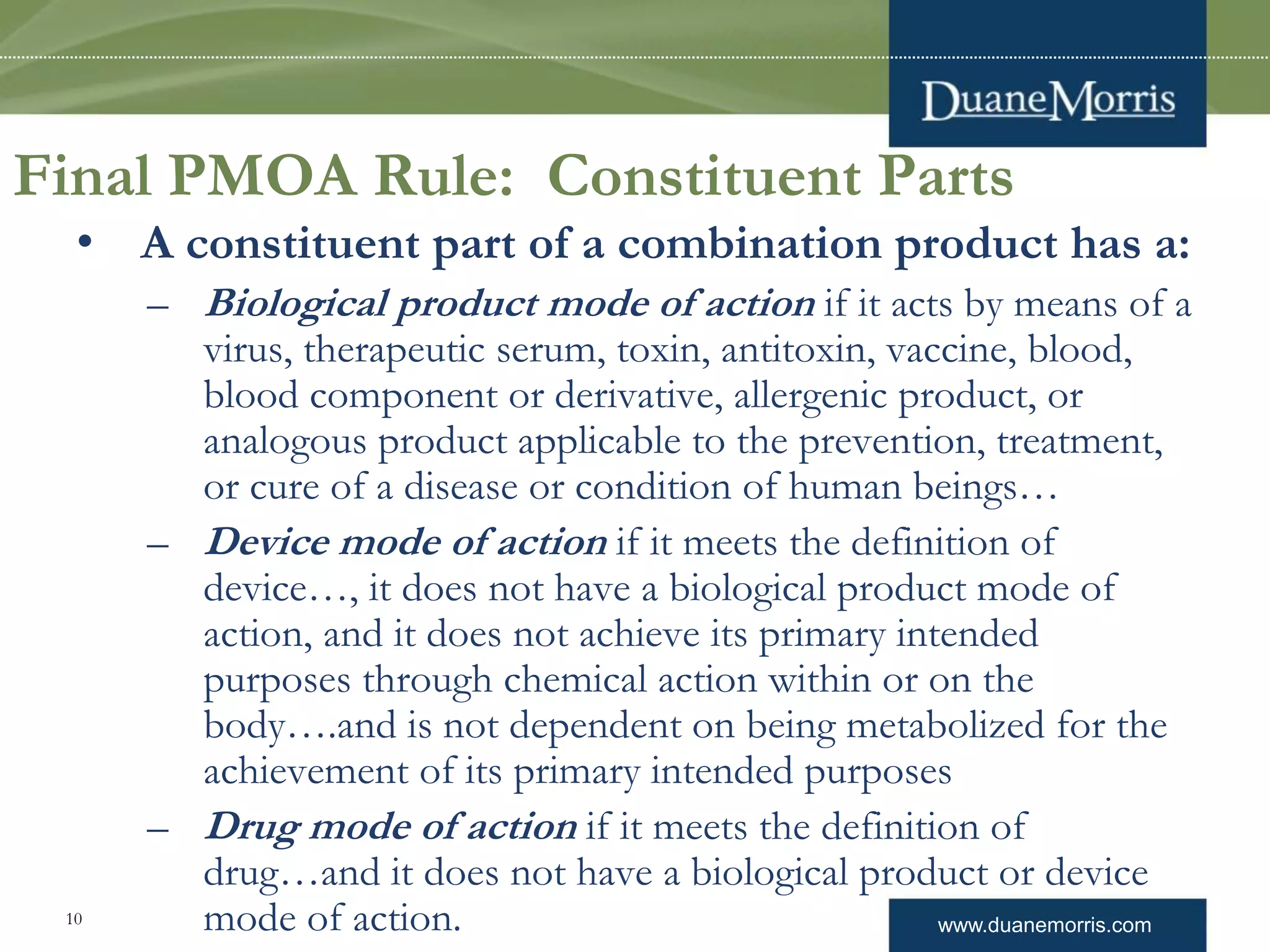 www.duanemorris.com10
Final PMOA Rule: Constituent Parts
• A constituent part of a combination product has a:
– Biological product mode of action if it acts by means of a
virus, therapeutic serum, toxin, antitoxin, vaccine, blood,
blood component or derivative, allergenic product, or
analogous product applicable to the prevention, treatment,
or cure of a disease or condition of human beings…
– Device mode of action if it meets the definition of
device…, it does not have a biological product mode of
action, and it does not achieve its primary intended
purposes through chemical action within or on the
body….and is not dependent on being metabolized for the
achievement of its primary intended purposes
– Drug mode of action if it meets the definition of
drug…and it does not have a biological product or device
mode of action.
 