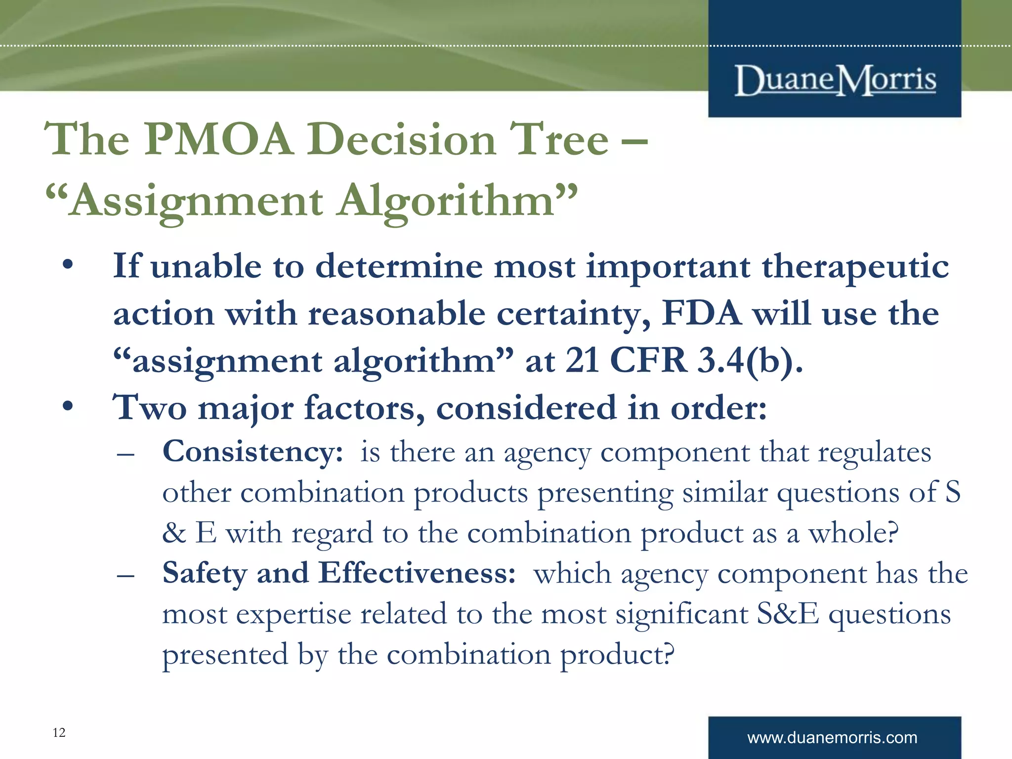 www.duanemorris.com12
The PMOA Decision Tree –
“Assignment Algorithm”
• If unable to determine most important therapeutic
action with reasonable certainty, FDA will use the
“assignment algorithm” at 21 CFR 3.4(b).
• Two major factors, considered in order:
– Consistency: is there an agency component that regulates
other combination products presenting similar questions of S
& E with regard to the combination product as a whole?
– Safety and Effectiveness: which agency component has the
most expertise related to the most significant S&E questions
presented by the combination product?
 