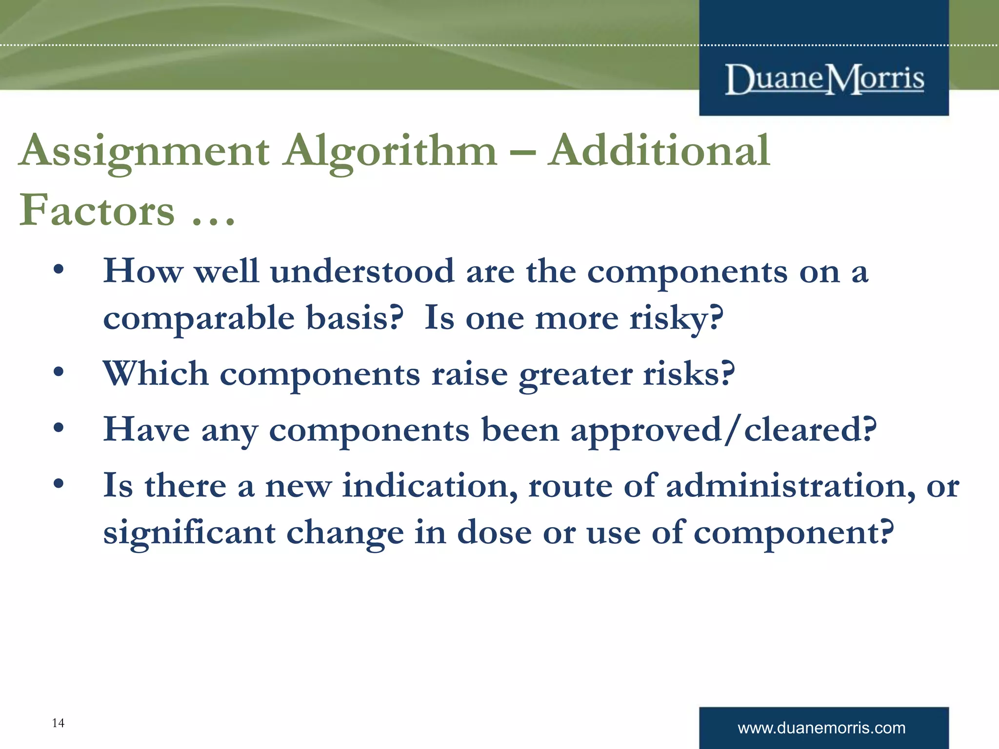 www.duanemorris.com
• How well understood are the components on a
comparable basis? Is one more risky?
• Which components raise greater risks?
• Have any components been approved/cleared?
• Is there a new indication, route of administration, or
significant change in dose or use of component?
Assignment Algorithm – Additional
Factors …
14
 