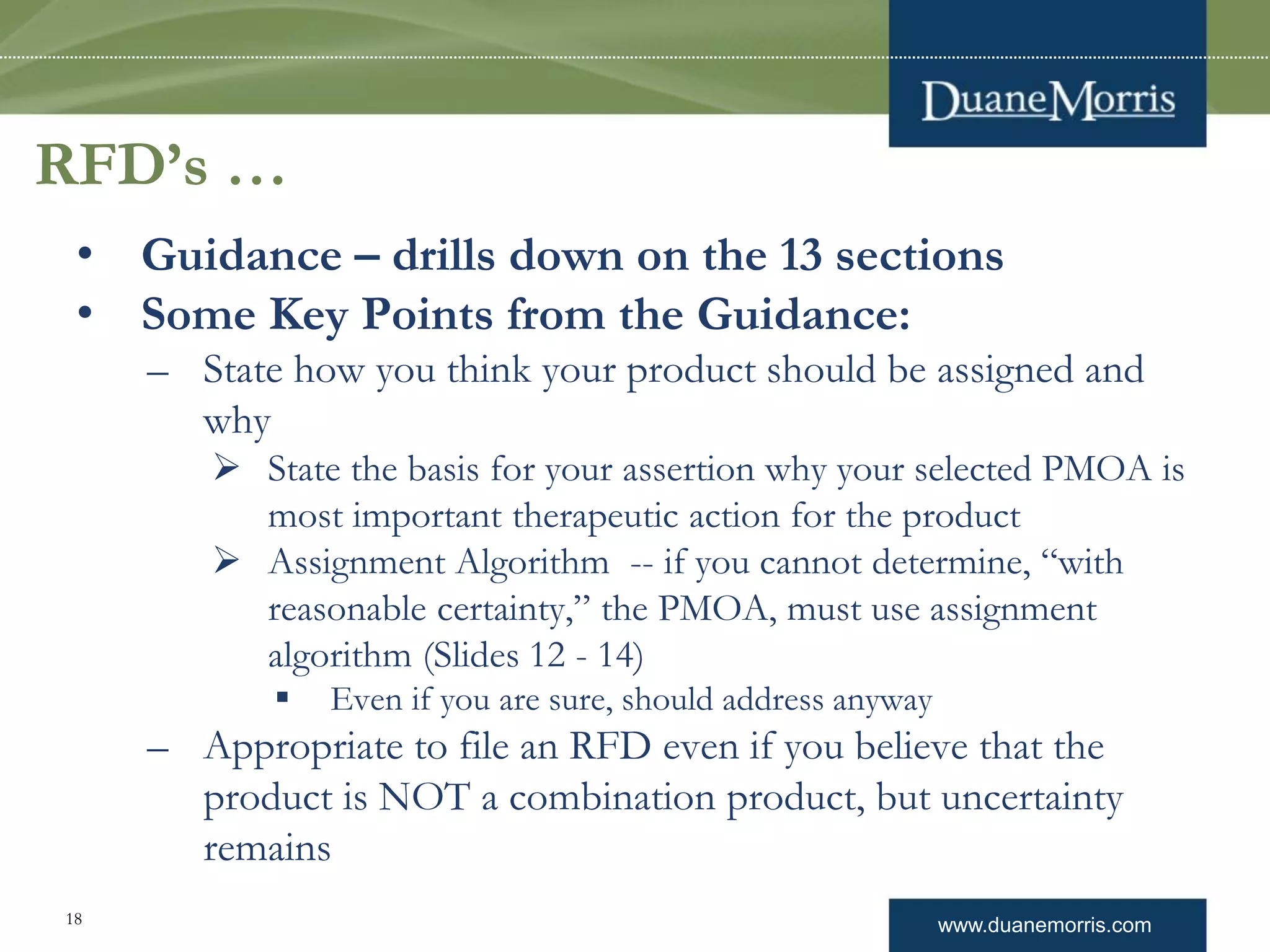 www.duanemorris.com18
RFD’s …
• Guidance – drills down on the 13 sections
• Some Key Points from the Guidance:
– State how you think your product should be assigned and
why
 State the basis for your assertion why your selected PMOA is
most important therapeutic action for the product
 Assignment Algorithm -- if you cannot determine, “with
reasonable certainty,” the PMOA, must use assignment
algorithm (Slides 12 - 14)
 Even if you are sure, should address anyway
– Appropriate to file an RFD even if you believe that the
product is NOT a combination product, but uncertainty
remains
 