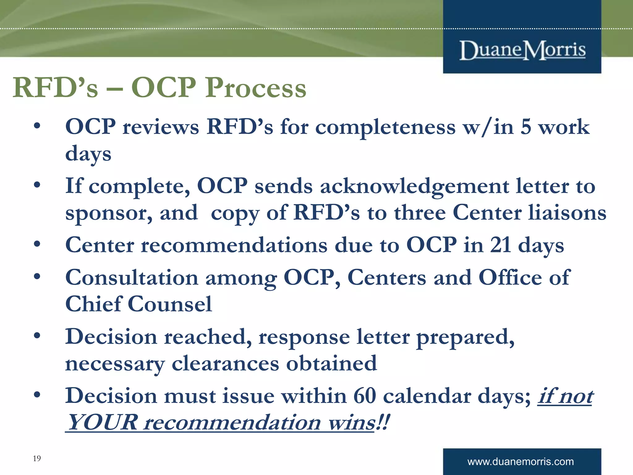 www.duanemorris.com19
RFD’s – OCP Process
• OCP reviews RFD’s for completeness w/in 5 work
days
• If complete, OCP sends acknowledgement letter to
sponsor, and copy of RFD’s to three Center liaisons
• Center recommendations due to OCP in 21 days
• Consultation among OCP, Centers and Office of
Chief Counsel
• Decision reached, response letter prepared,
necessary clearances obtained
• Decision must issue within 60 calendar days; if not
YOUR recommendation wins!!
 
