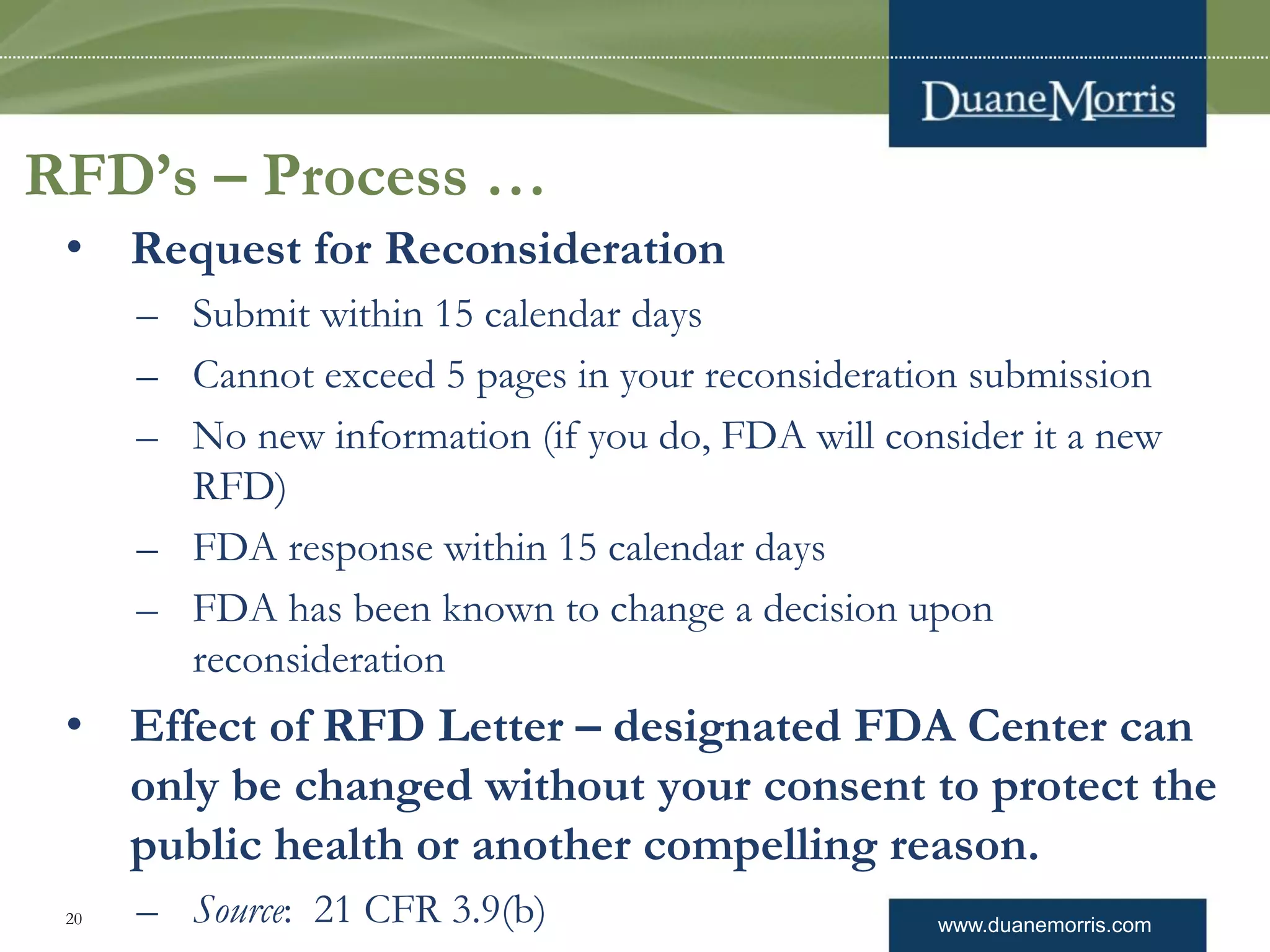 www.duanemorris.com20
RFD’s – Process …
• Request for Reconsideration
– Submit within 15 calendar days
– Cannot exceed 5 pages in your reconsideration submission
– No new information (if you do, FDA will consider it a new
RFD)
– FDA response within 15 calendar days
– FDA has been known to change a decision upon
reconsideration
• Effect of RFD Letter – designated FDA Center can
only be changed without your consent to protect the
public health or another compelling reason.
– Source: 21 CFR 3.9(b)
 