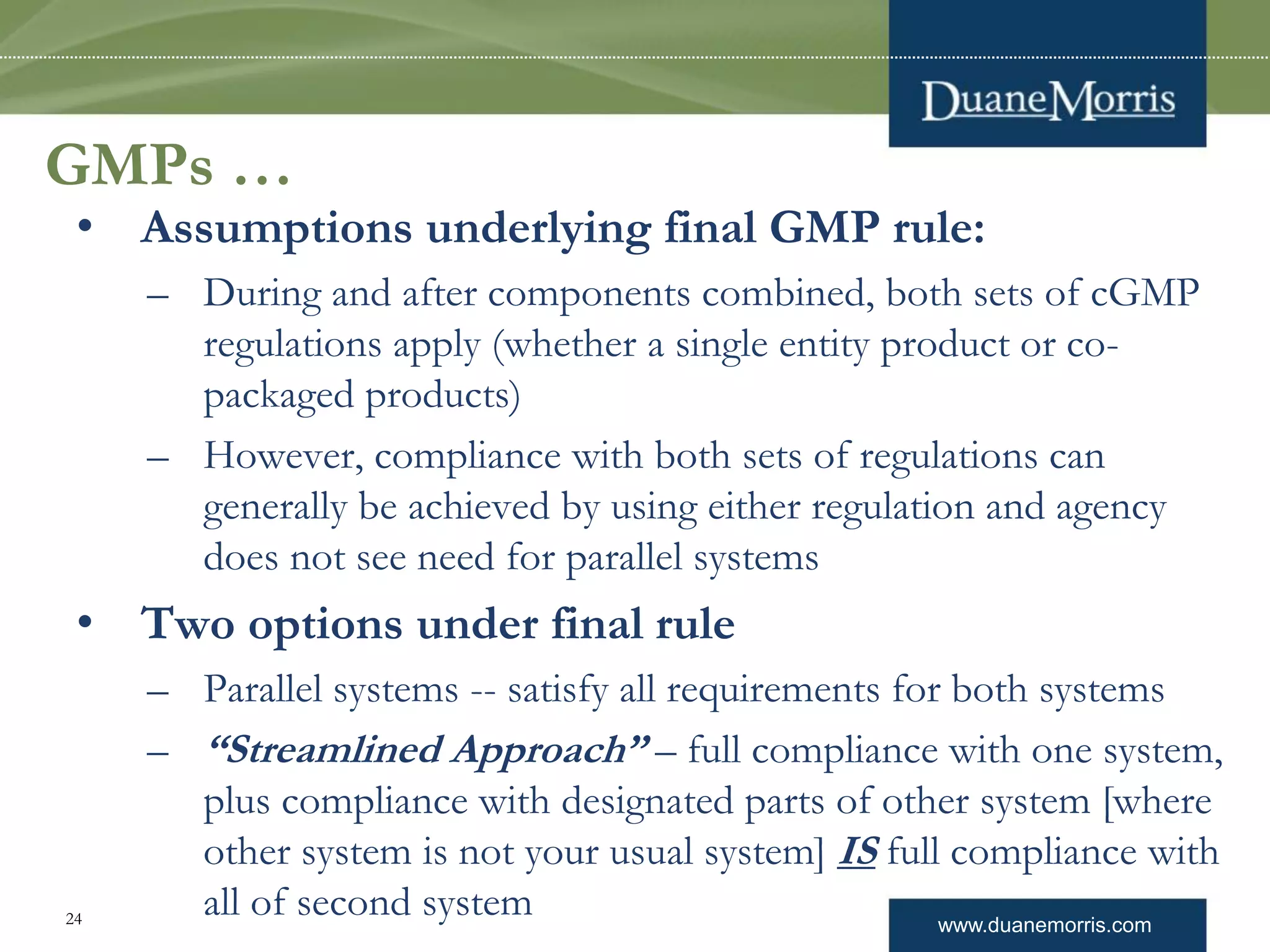 www.duanemorris.com24
GMPs …
• Assumptions underlying final GMP rule:
– During and after components combined, both sets of cGMP
regulations apply (whether a single entity product or co-
packaged products)
– However, compliance with both sets of regulations can
generally be achieved by using either regulation and agency
does not see need for parallel systems
• Two options under final rule
– Parallel systems -- satisfy all requirements for both systems
– “Streamlined Approach” – full compliance with one system,
plus compliance with designated parts of other system [where
other system is not your usual system] IS full compliance with
all of second system
 