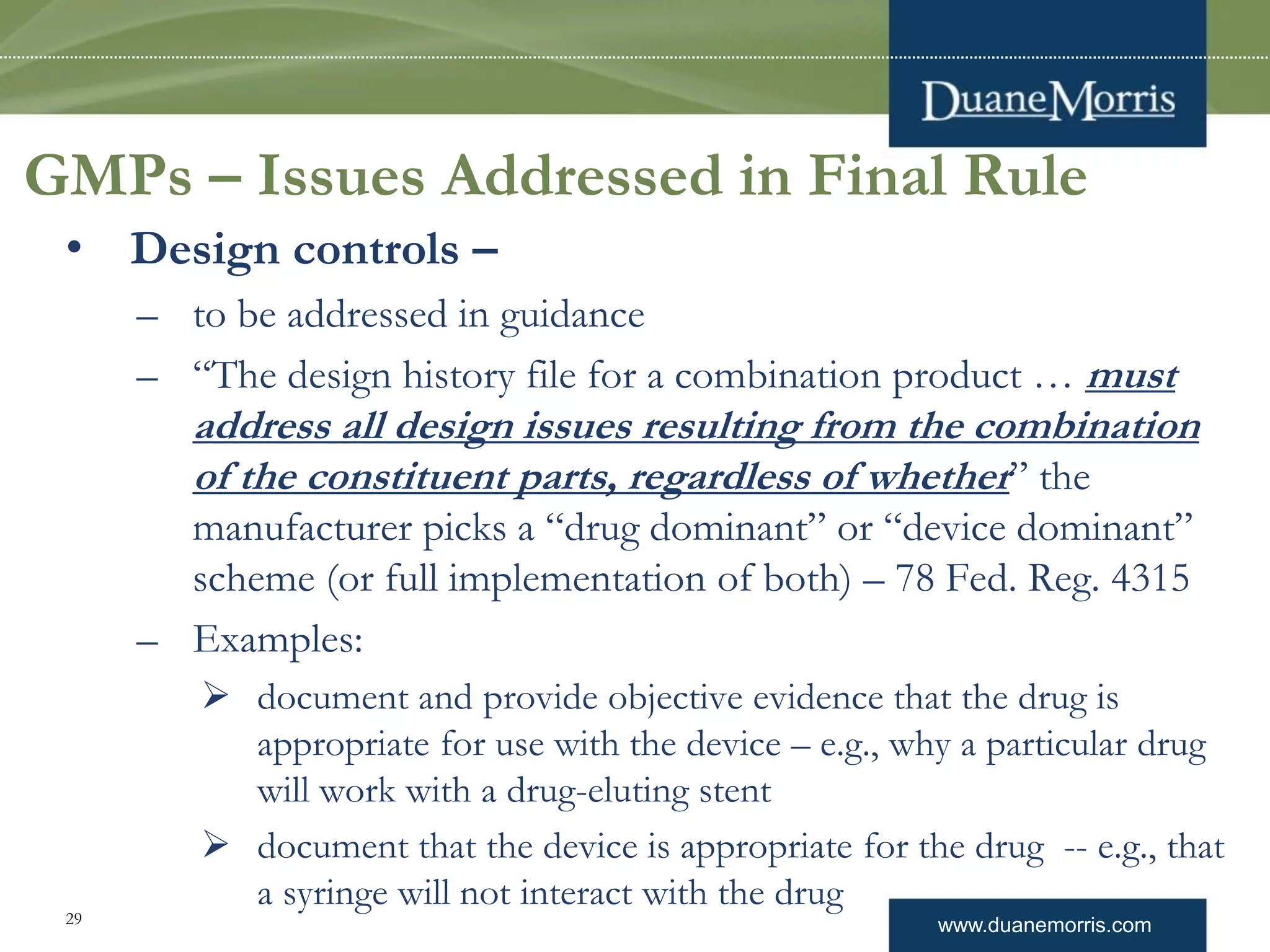 www.duanemorris.com
GMPs – Issues Addressed in Final Rule
• Design controls –
– to be addressed in guidance
– “The design history file for a combination product … must
address all design issues resulting from the combination
of the constituent parts, regardless of whether” the
manufacturer picks a “drug dominant” or “device dominant”
scheme (or full implementation of both) – 78 Fed. Reg. 4315
– Examples:
 document and provide objective evidence that the drug is
appropriate for use with the device – e.g., why a particular drug
will work with a drug-eluting stent
 document that the device is appropriate for the drug -- e.g., that
a syringe will not interact with the drug
29
 