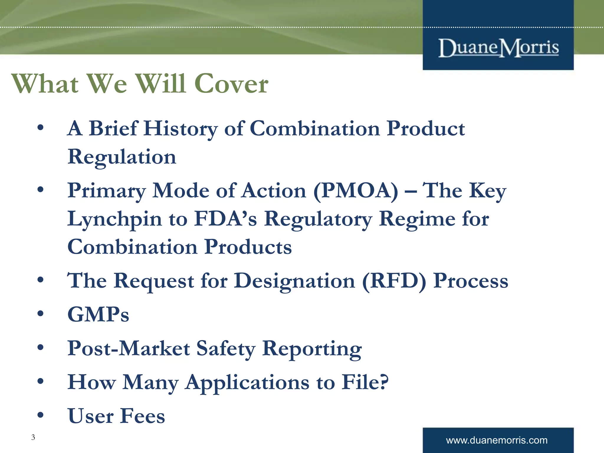 www.duanemorris.com
What We Will Cover
• A Brief History of Combination Product
Regulation
• Primary Mode of Action (PMOA) – The Key
Lynchpin to FDA’s Regulatory Regime for
Combination Products
• The Request for Designation (RFD) Process
• GMPs
• Post-Market Safety Reporting
• How Many Applications to File?
• User Fees
3
 