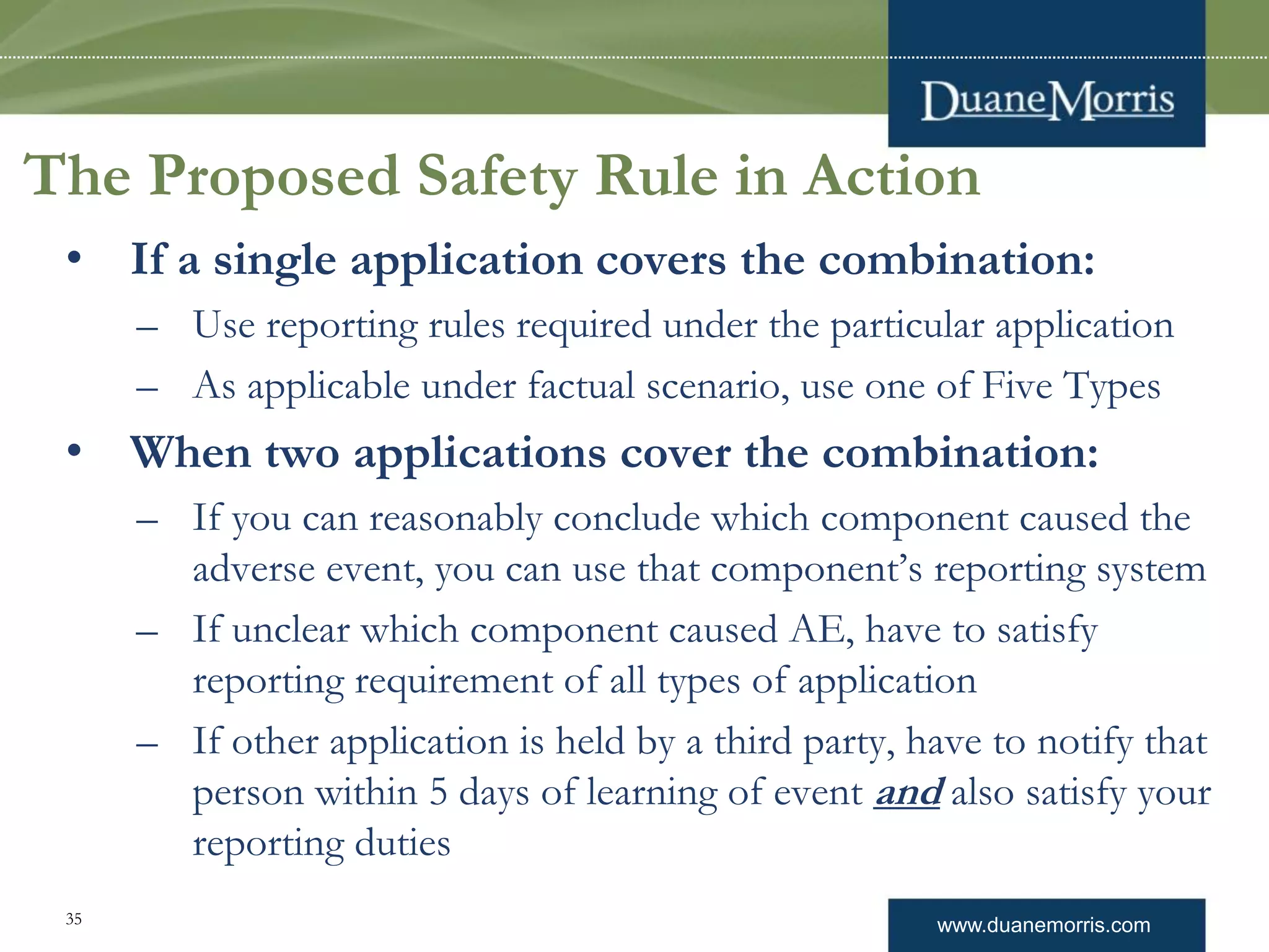 www.duanemorris.com
• If a single application covers the combination:
– Use reporting rules required under the particular application
– As applicable under factual scenario, use one of Five Types
• When two applications cover the combination:
– If you can reasonably conclude which component caused the
adverse event, you can use that component’s reporting system
– If unclear which component caused AE, have to satisfy
reporting requirement of all types of application
– If other application is held by a third party, have to notify that
person within 5 days of learning of event and also satisfy your
reporting duties
The Proposed Safety Rule in Action
35
 