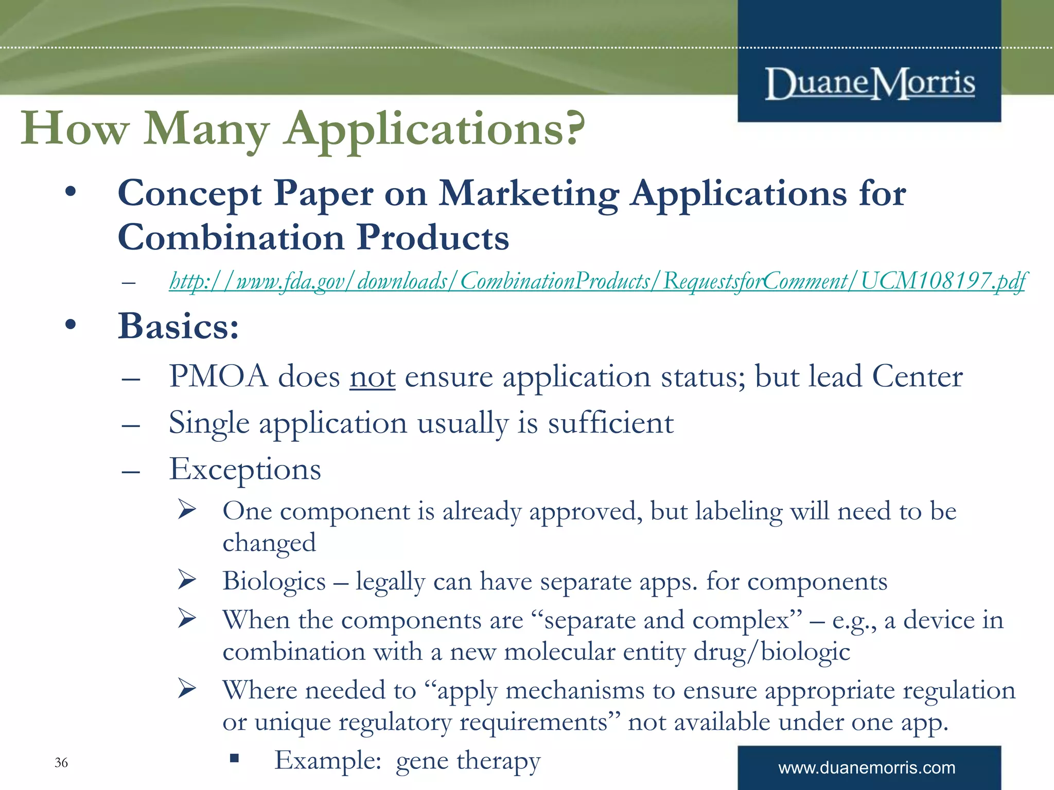 www.duanemorris.com36
How Many Applications?
• Concept Paper on Marketing Applications for
Combination Products
– http://www.fda.gov/downloads/CombinationProducts/RequestsforComment/UCM108197.pdf
• Basics:
– PMOA does not ensure application status; but lead Center
– Single application usually is sufficient
– Exceptions
 One component is already approved, but labeling will need to be
changed
 Biologics – legally can have separate apps. for components
 When the components are “separate and complex” – e.g., a device in
combination with a new molecular entity drug/biologic
 Where needed to “apply mechanisms to ensure appropriate regulation
or unique regulatory requirements” not available under one app.
 Example: gene therapy
 