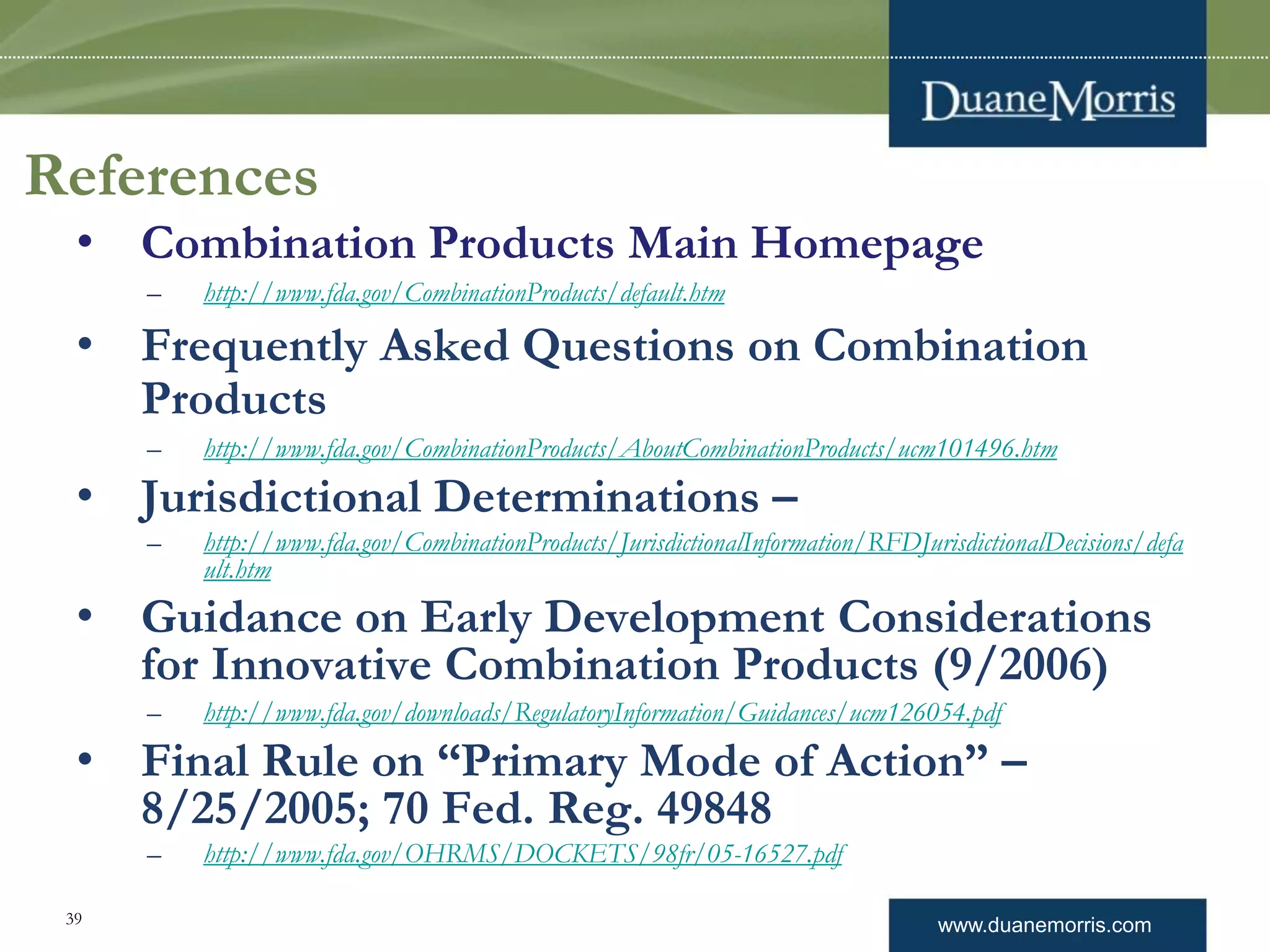 www.duanemorris.com39
References
• Combination Products Main Homepage
– http://www.fda.gov/CombinationProducts/default.htm
• Frequently Asked Questions on Combination
Products
– http://www.fda.gov/CombinationProducts/AboutCombinationProducts/ucm101496.htm
• Jurisdictional Determinations –
– http://www.fda.gov/CombinationProducts/JurisdictionalInformation/RFDJurisdictionalDecisions/defa
ult.htm
• Guidance on Early Development Considerations
for Innovative Combination Products (9/2006)
– http://www.fda.gov/downloads/RegulatoryInformation/Guidances/ucm126054.pdf
• Final Rule on “Primary Mode of Action” –
8/25/2005; 70 Fed. Reg. 49848
– http://www.fda.gov/OHRMS/DOCKETS/98fr/05-16527.pdf
 