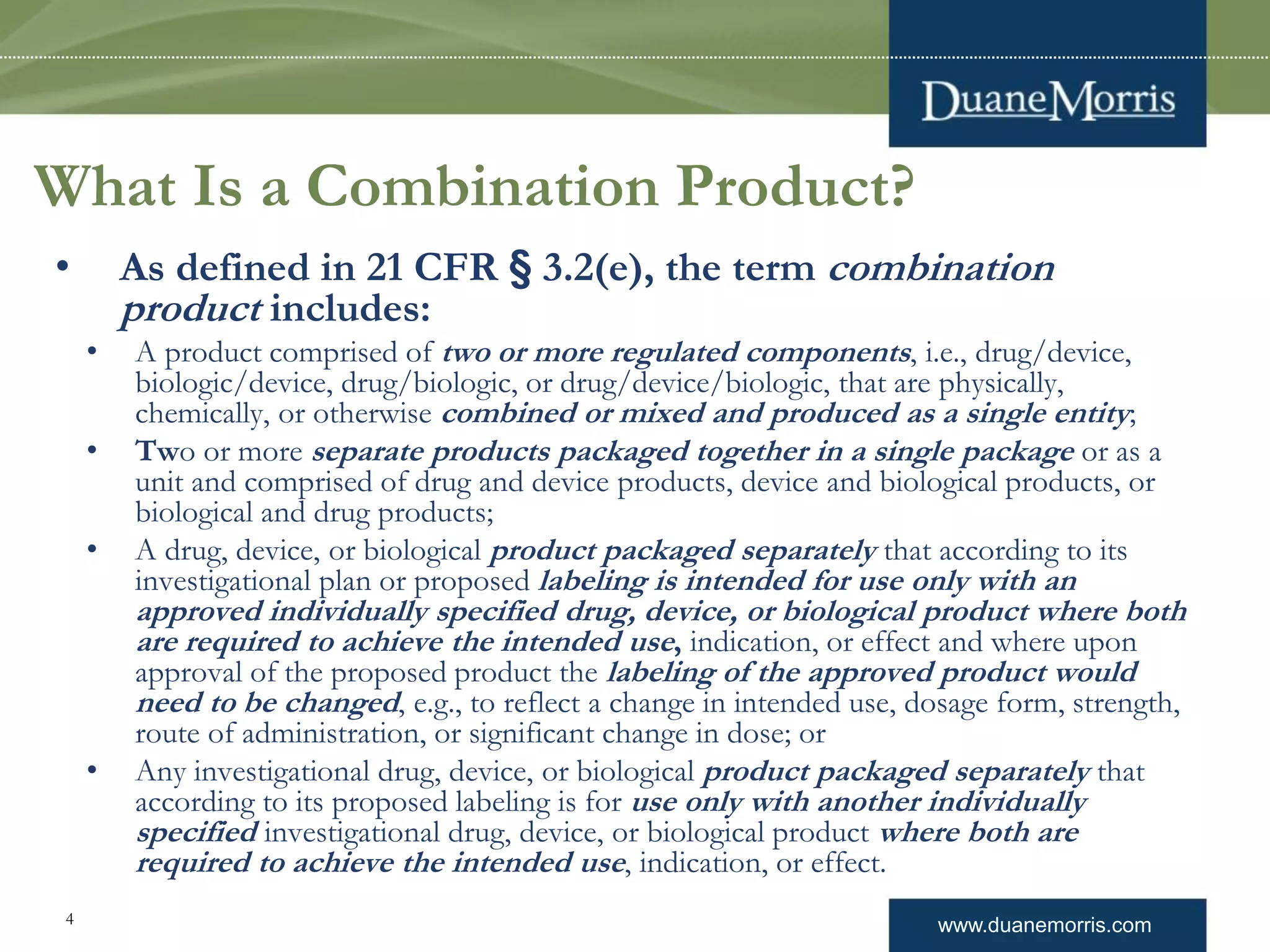 www.duanemorris.com4
What Is a Combination Product?
• As defined in 21 CFR § 3.2(e), the term combination
product includes:
• A product comprised of two or more regulated components, i.e., drug/device,
biologic/device, drug/biologic, or drug/device/biologic, that are physically,
chemically, or otherwise combined or mixed and produced as a single entity;
• Two or more separate products packaged together in a single package or as a
unit and comprised of drug and device products, device and biological products, or
biological and drug products;
• A drug, device, or biological product packaged separately that according to its
investigational plan or proposed labeling is intended for use only with an
approved individually specified drug, device, or biological product where both
are required to achieve the intended use, indication, or effect and where upon
approval of the proposed product the labeling of the approved product would
need to be changed, e.g., to reflect a change in intended use, dosage form, strength,
route of administration, or significant change in dose; or
• Any investigational drug, device, or biological product packaged separately that
according to its proposed labeling is for use only with another individually
specified investigational drug, device, or biological product where both are
required to achieve the intended use, indication, or effect.
 