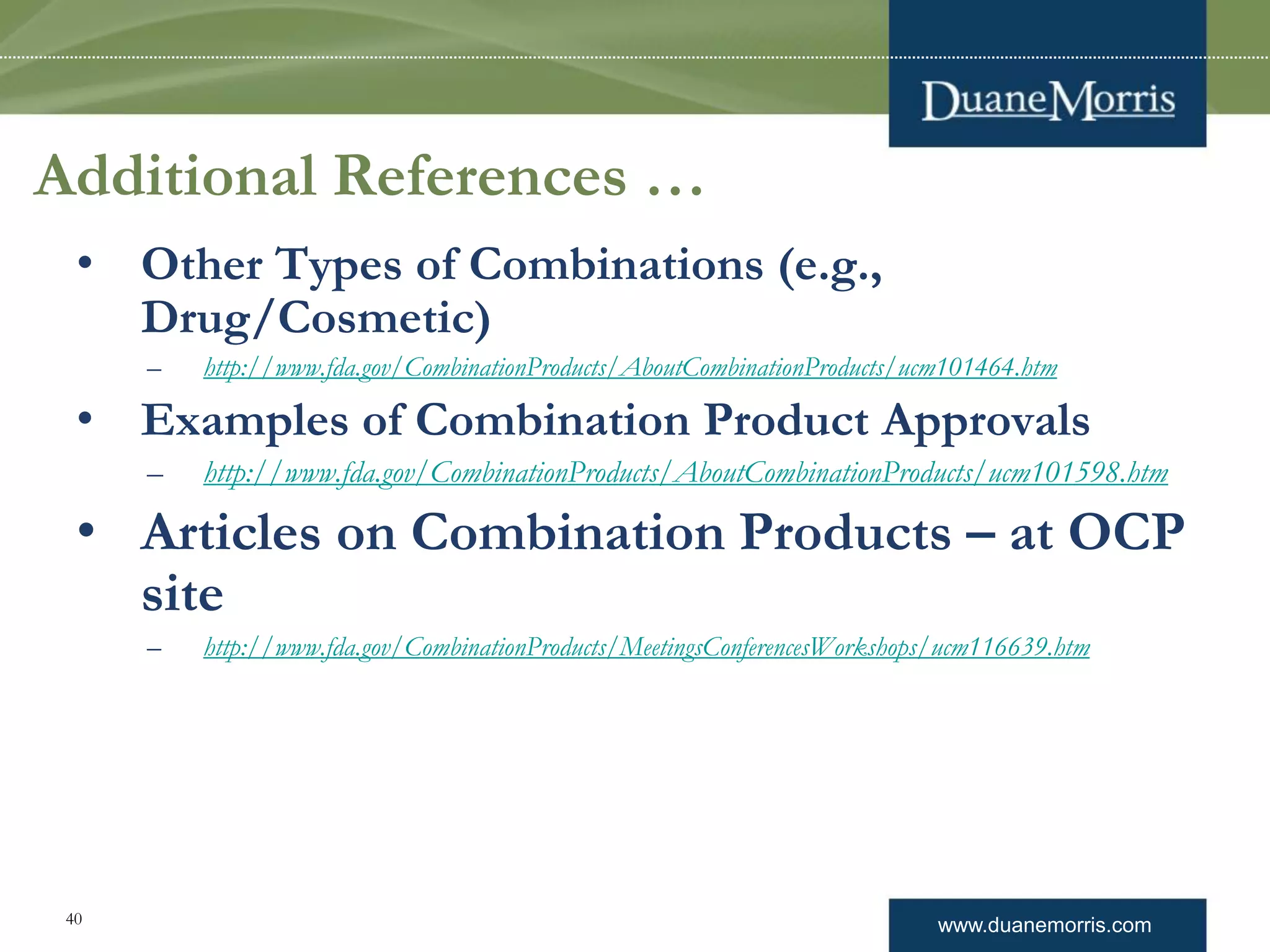 www.duanemorris.com40
Additional References …
• Other Types of Combinations (e.g.,
Drug/Cosmetic)
– http://www.fda.gov/CombinationProducts/AboutCombinationProducts/ucm101464.htm
• Examples of Combination Product Approvals
– http://www.fda.gov/CombinationProducts/AboutCombinationProducts/ucm101598.htm
• Articles on Combination Products – at OCP
site
– http://www.fda.gov/CombinationProducts/MeetingsConferencesWorkshops/ucm116639.htm
 