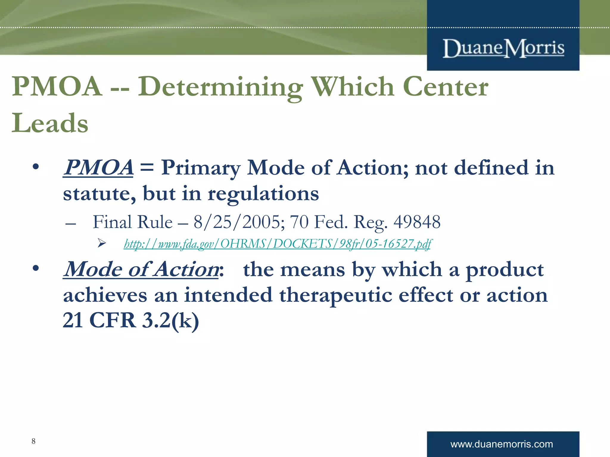 www.duanemorris.com8
PMOA -- Determining Which Center
Leads
• PMOA = Primary Mode of Action; not defined in
statute, but in regulations
– Final Rule – 8/25/2005; 70 Fed. Reg. 49848
 http://www.fda.gov/OHRMS/DOCKETS/98fr/05-16527.pdf
• Mode of Action: the means by which a product
achieves an intended therapeutic effect or action
21 CFR 3.2(k)
 