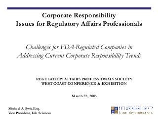 REGULATORY AFFAIRS PROFESSIONALS SOCIETY
WEST COAST CONFERENCE & EXHIBITION
March 22, 2005
Corporate Responsibility
Issues for Regulatory Affairs Professionals
Challenges for FDA-Regulated Companies in
Addressing Current Corporate Responsibility Trends
Michael A. Swit, Esq.
Vice President, Life Sciences
 