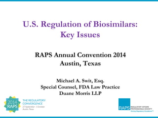 U.S. Regulation of Biosimilars: 
Key Issues 
RAPS Annual Convention 2014 
Austin, Texas 
Michael A. Swit, Esq. 
Special Counsel, FDA Law Practice 
Duane Morris LLP 
 